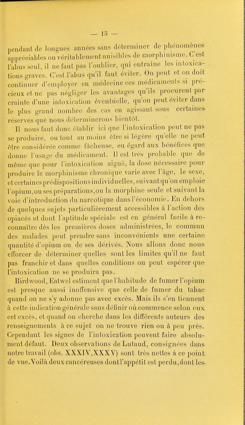 pendant de longues années sans déterminer de phénomènes appréciables ou véritablementmiisibles de morpbinisme. C'est l'abus seul, il ne faut pas l'oublier, qui enti-aine les intoxica- tions graves. C'est l'abus qu'il faut éviter. On peut et on doit continuer d'employer en médecine ces médicaments si pré- cieux et ne pas négliger les avantages qu'ils procurent par crainte d'une intoxication éventiielle, qu'on peut éviter dans le plus grand nombre des cas en agissant sous certaines- réserves que nous déterminerons bientôt. Il nous faut donc établir ici que l'intoxication peut ne pas se produire, ou tout au moins être si légère qu'elle ne peut être considérée comme fâcheuse, eu égard aux bénéfices que donne l'usage du médicament, il est très probable que de môme que pour l'intoxication aigué, la dose nécessaire pour IDroduirc le morpbinisme chronique varie avec l'âge, le sexe, et certainespi-édispositions individuelles, suivantqu'on emploie ropium,ou ses préparations,ou la morphine seule et suivant la voie d'introduction du narcotique dans l'économie. En dehors de quelques sujets particulièrement accessibles à l'action des opiacés et dont l'aptitude spéciale est en général facile à re- connaître dès les premières doses administrées, le commun des malades peut prendre sans inconvénients une certaine quantité d'opium ou de ses dérivés. Nous allons donc nous efforcer de déterminer quelles sont les limites qu'il ne faut pas franchir et dans quelles conditions on peut espérer que l'intoxication ne se produira pas. Birdwood, Eatwel estiment que l'habitude de fumer l'opium' est presque aussi inoffensive que celle de fumer du tabac quand on ne s'y adonne pas avec excès. Mais ils s'en tiennent à cette indication générale sans définir où commence selon eux cet excès, et quand on cherche dans les différents auteurs des renseignements à ce sujet on ne trouve rien ou à peu près. Cependant les signes de l'intoxication peuvent faire absolu- ment défaut. Deux observations de Lutaud, consignées dans notre travail (obs. XXXIV,XXXV) sont très nettes à ce point, de vue.Voilà deux cancéreuses dontl'appétit est perdu,dont les.