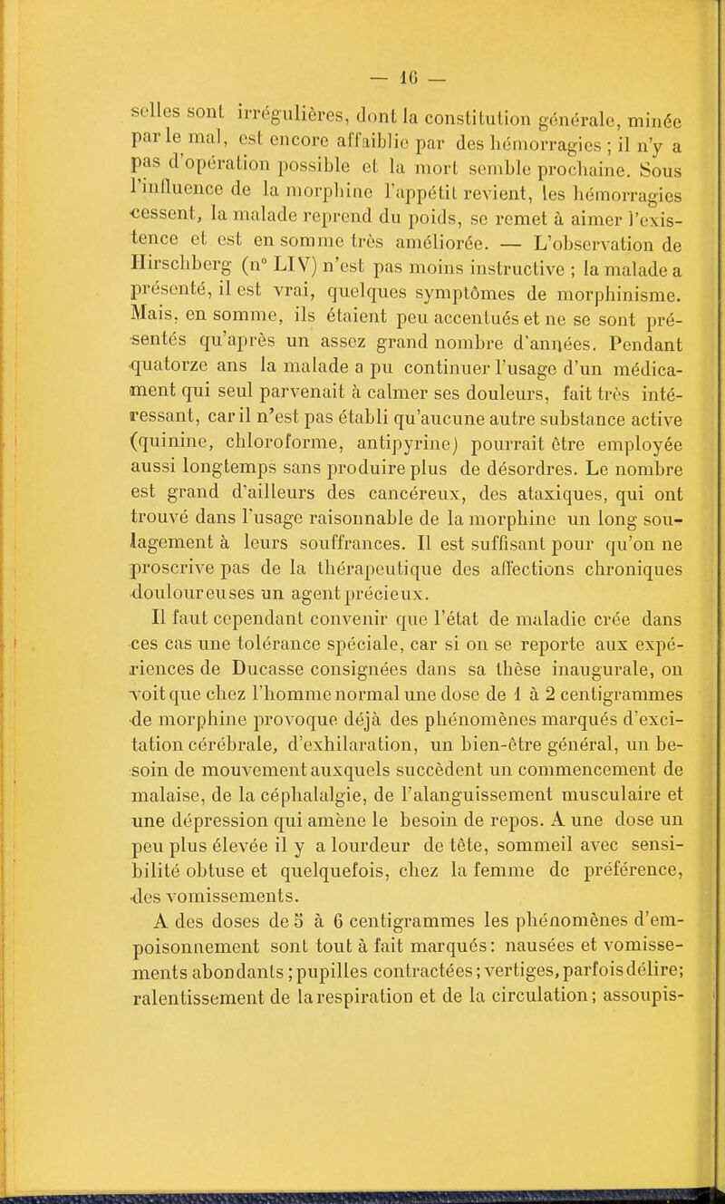 selles sont irrégulières, dont la constitution générale, minée par le mal, est encore affaiblie par des hémorragies ; il n'y a pas d'opération possible et la mort semble prochaine. Sous l'nifluence de la morpliinc l'appétit revient, les hémorragies cessent, la malade reprend du poids, se remet à aimer l'exis- tence et est en somme très améliorée. — L'observation de Ilirscbberg (n LIV) n'est pas moins instructive ; la malade a présenté, il est vrai, quelques symptômes de morphinisme. Mais, en somme, ils étaient peu accentués et ne se sont pré- sentés qu'après un assez grand nombre d'années. Pendant ■quatorze ans la malade a pu continuer l'usage d'un médica- ment qui seul parvenait cà calmer ses douleurs, fait très inté- ressant, car il n'est pas établi qu'aucune autre substance active (quinine, chloroforme, antipyrine) pourrait être employée aussi longtemps sans produire plus de désordres. Le nombre est grand d'ailleurs des cancéreux, des ataxiques, qui ont trouvé dans l'usage raisonnable de la morphine un long sou- lagement à leurs souffrances. Il est suffisant pour qu'on ne proscrive pas de la thérapeutique des affections chroniques douloureuses un agent précieux. Il faut cependant convenir que l'état de maladie crée dans •ces cas une tolérance spéciale, car si on se reporte aux expé- riences de Ducasse consignées dans sa thèse inaugurale, ou voit que chez l'homme normal une dose de 1 à 2 centigrammes •de morphine provoque déjà des phénomènes marqués d'exci- tation cérébrale, d'exhilaration, un bien-être général, un be- soin de mouvement auxquels succèdent un commencement de malaise, de la céphalalgie, de l'alanguissement musculaire et une dépression qui amène le besoin de repos. A une dose un peu plus élevée il y a lourdeur de tète, sommeil avec sensi- bilité obtuse et quelquefois, chez la femme de préférence, •des vomissements. A des doses de S à 6 centigrammes les phénomènes d'em- poisonnement sont tout à fait marqués: nausées et vomisse- ments abondants ; pupilles contractées ; vertiges, parfoisdélire; ralentissement de la respiration et de la circulation; assoupis-