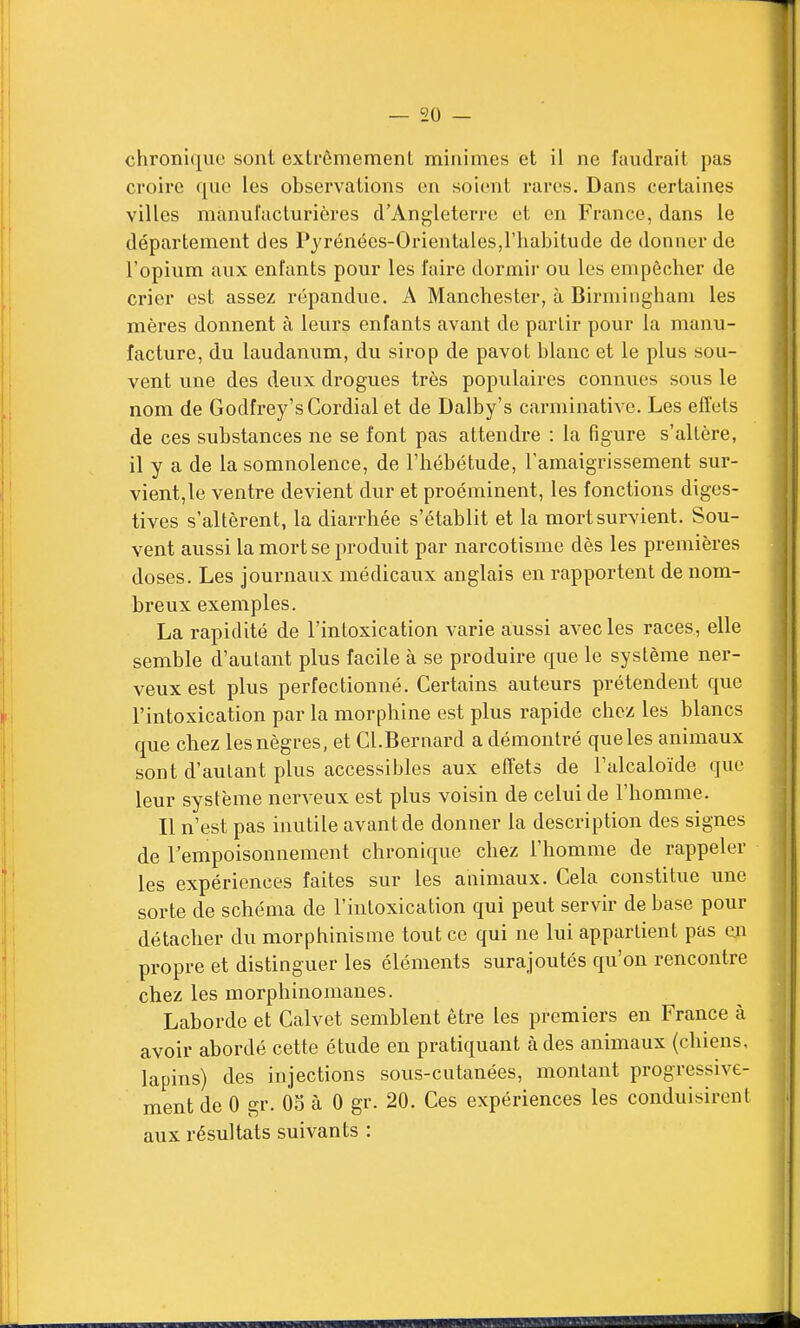 chronique sont extrêmement minimes et il ne faudrait pas croire que les observations en soient rares. Dans certaines villes manufacturières d'Angleterre et en France, dans le département des Pyrénées-Orientales,l'habitude de donner de l'opium aux enfants pour les faire dormir ou les empêcher de crier est assez répandue. A Manchester, à Birmingham les mères donnent à leurs enfants avant de partir pour la manu- facture, du laudanum, du sirop de pavot blanc et le plus sou- vent une des deux drogues très populaires connues sous le nom de Godfrey's Cordial et de Dalby's carminative. Les effets de ces substances ne se font pas attendre : la figure s'altère, il y a de la somnolence, de l'hébétude, l'amaigrissement sur- vient, le ventre devient dur et proéminent, les fonctions diges- tives s'altèrent, la diarrhée s'établit et la mort survient. Sou- vent aussi la mort se produit par narcotisme dès les premières doses. Les journaux médicaux anglais en rapportent de nom- breux exemples. La rapidité de l'intoxication varie aussi avec les races, elle semble d'autant plus facile à se produire que le système ner- veux est plus perfectionné. Certains auteurs prétendent que l'intoxication par la morphine est plus rapide chez les blancs que chez les nègres, et Cl.Bernard a démontré que les animaux sont d'autant plus accessibles aux effets de l'alcaloïde que leur système nerveux est plus voisin de celui de l'homme. Il n'est pas inutile avant de donner la description des signes de l'empoisonnement chronique chez l'homme de rappeler les expériences faites sur les animaux. Cela constitue une sorte de schéma de l'intoxication qui peut servir de base pour détacher du morphinisme tout ce qui ne lui appartient pas en propre et distinguer les éléments surajoutés qu'on rencontre chez les morphinomanes. Laborde et Calvet semblent être les premiers en France à avoir abordé cette étude en pratiquant à des animaux (chiens, lapins) des injections sous-cutanées, montant progressive- ment de 0 gr. 05 à 0 gr. 20. Ces expériences les conduisirent aux résultats suivants :