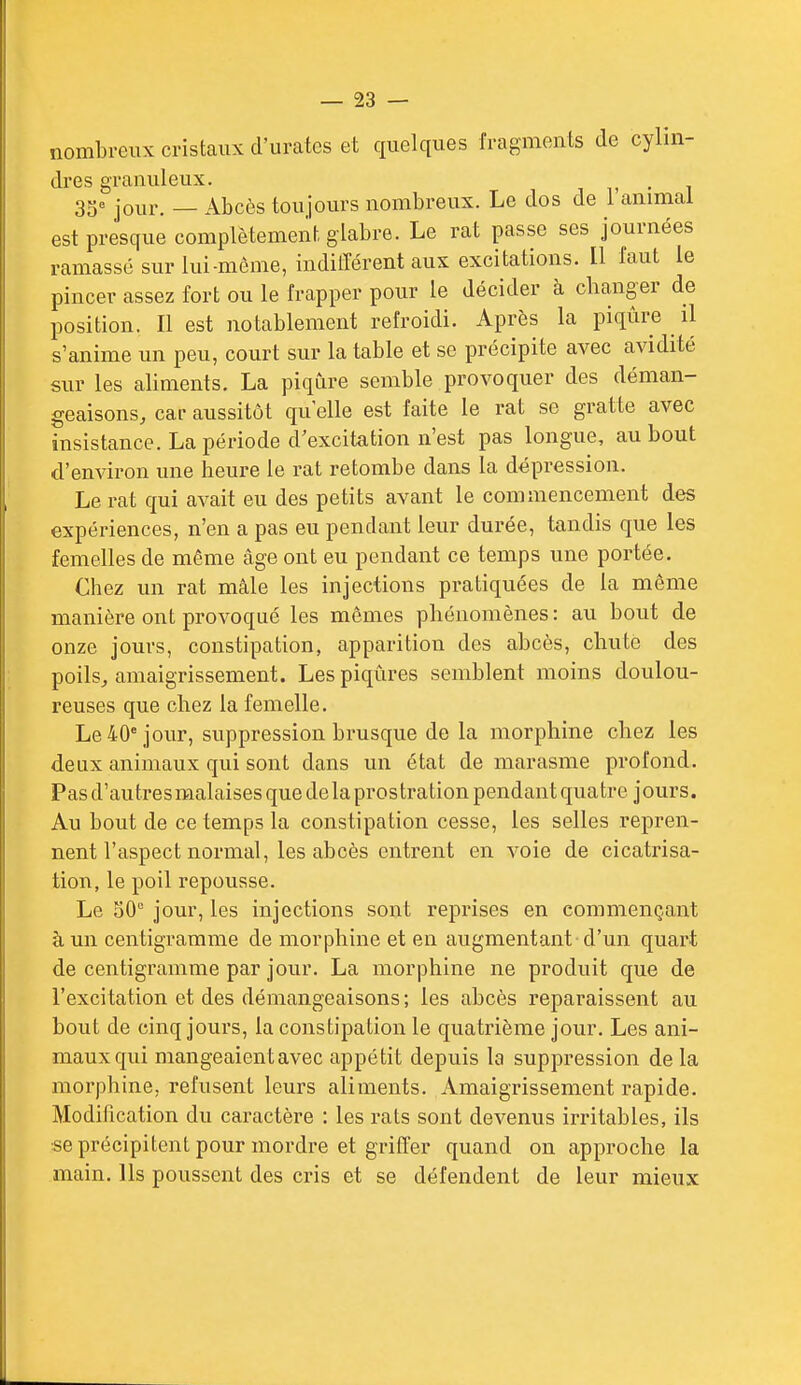 nombreux cristaux d'urates et quelques fragments de cylin- dres granuleux. , . , 3ge jo^^p _ .\^i3cès toujours nombreux. Le dos de l'anmial est presque complètement glabre. Le rat passe ses journées ramassé sur lui-môme, indilTérent aux excitations. Il faut le pincer assez fort ou le frapper pour le décider à changer de position. Il est notablement refroidi. Après la piqûre il s'anime un peu, court sur la table et se précipite avec avidité sur les aliments. La piqûre semble provoquer des déman- geaisons, car aussitôt qu elle est faite le rat se gratte avec insistance. La période d'excitation n'est pas longue, au bout d'environ une heure le rat retombe dans la dépression. Le rat qui avait eu des petits avant le commencement des expériences, n'en a pas eu pendant leur durée, tandis que les femelles de même âge ont eu pendant ce temps une portée. Chez un rat mâle les injections pratiquées de la même manière ont provoqué les mômes phénomènes: au bout de onze jours, constipation, apparition des abcès, chute des poils, amaigrissement. Les piqûres semblent moins doulou- reuses que chez la femelle. Le 40° jour, suppression brusque de la morphine chez les deux animaux qui sont dans un état de marasme profond. Pas d'autres malaises que de la prostration pendant quatre jours. Au bout de ce temps la constipation cesse, les selles repren- nent l'aspect normal, les abcès entrent en voie de cicatrisa- tion, le poil repousse. Le oO jour, les injections sont reprises en commençant à un centigramme de morphine et en augmentant d'un quart de centigramme par jour, La morphine ne produit que de l'excitation et des démangeaisons; les abcès reparaissent au bout de cinq jours, la constipation le quatrième jour. Les ani- maux qui mangeaient avec appétit depuis la suppression de la morphine, refusent leurs aliments. Amaigrissement rapide. Modification du caractère : les rats sont devenus irritables, ils se précipitent pour mordre et griffer quand on approche la main. Ils poussent des cris et se défendent de leur mieux