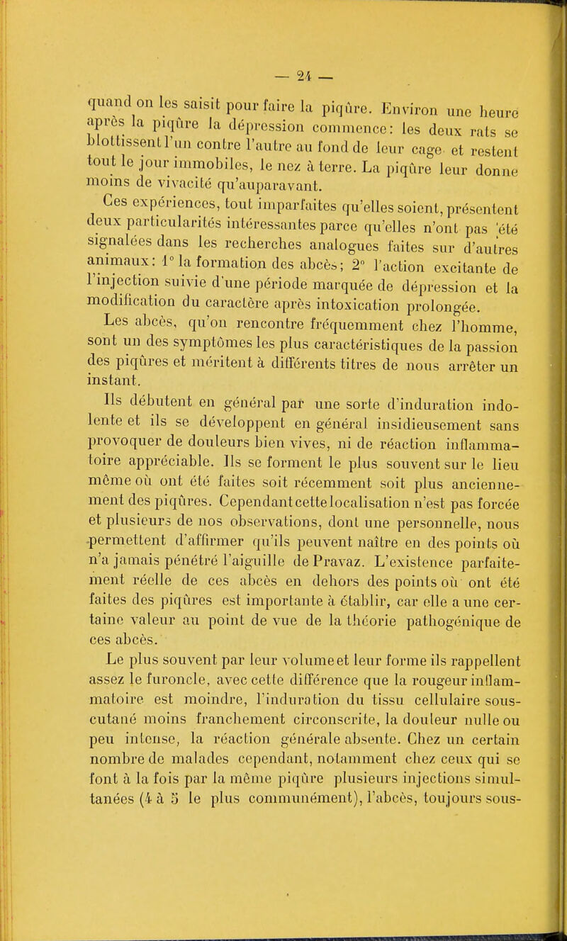 quand on les saisit pour faire la piqûre. Environ une heure après la piqûre la dépression commence: les deux rats se blottissent l'im contre l'autre au fond de leur cage et restent tout le jour immobiles, le nez à terre. La piqûre leur donne moms de vivacité qu'auparavant. Ces expériences, tout imparfaites qu'elles soient, présentent deux particularités intéressantes parce qu'elles n'ont pas été signalées dans les recherches analogues faites sur d'autres animaux: IMa formation des abcè.; 2 l'action excitante de l'mjection suivie d'une période marquée de dépression et la modification du caractère après intoxication prolongée. Les abcès, qu'on rencontre fréquemment chez l'homme, sont un des symptômes les plus caractéristiques de la passion des piqûres et méritent à différents titres de nous arrêter un instant. Ils débutent en général par une sorte d'induration indo- lente et ils se développent en général insidieusement sans provoquer de douleurs bien vives, ni de réaction inflamma- toire appréciable. Ils se forment le plus souvent sur le lieu môme où ont été faites soit récemment soit plus ancienne- ment des piqûres. Cependant cette localisation n'est pas forcée et plusieurs de nos observations, dont une personnelle, nous •permettent d'affirmer qu'ils peuvent naître en des points oii n'a jamais pénétré l'aiguille de Pravaz. L'existence parfaite- ment réelle de ces abcès en dehors des points oii ont été faites des piqûres est importante à établir, car elle a une cer- taine valeur au point de vue de la théorie pathogénique de ces abcès. Le plus souvent par leur volume et leur forme ils l'appellent assez le furoncle, avec cette différence que la rougeur inllam- matoire est moindre, l'induration du tissu cellulaire sous- cutané moins franchement circonscrite, la douleur nulle ou peu intense, la réaction générale absente. Chez un certain nombre de malades cependant, notamment chez ceux qui se font à la fois par la même piqûre plusieurs injections simul- tanées (4 à 5 le plus communément), l'abcès, toujours sous-