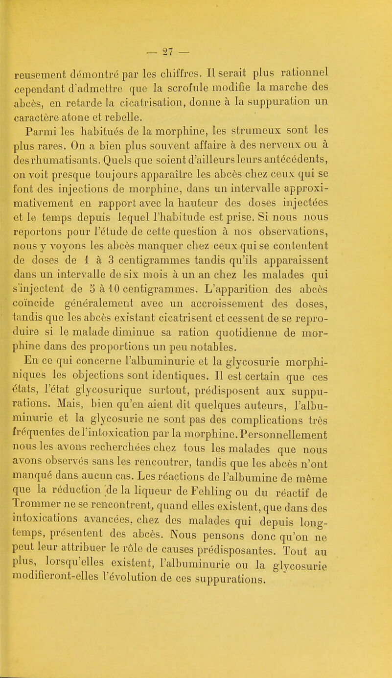 reuspment démontré par les chiffres. Userait plus rationnel cependant d'admettre que la scrofule modifie la marche des ahcès, en retarde la cicatrisation, donne à la suppuration un caractère atone et rebelle. Parmi les habitués de la morphine, les strumeux sont les plus rares. On a bien plus souvent affaire à des nerveux ou à des rhumatisants. Quels que soient d'ailleurs leurs antécédents, on voit presque toujours apparaître les abcès chez ceux qui se font des injections de morphine, dans un intervalle approxi- mativement en rapport avec la hauteur des doses injectées et le temps depuis lequel l'habitude est prise. Si nous nous reportons pour l'étude de cette question à nos observations, nous y voyons les abcès manquer chez ceux qui se contentent de doses de 1 à 3 centigrammes tandis qu'ils apparaissent dans un intervalle de six mois à un an chez les malades qui s'injectent de 5 à 10 centigrammes. L'apparition des abcès coïncide généralement avec un accroissement des doses, tandis que les abcès existant cicatrisent et cessent de se repro- duire si le malade diminue sa ration quotidienne de mor- phine dans des proportions un peu notables. En ce qui concerne l'albuminurie et la glycosurie morphi- niques les objections sont identiques. 11 est certain que ces états, l'état glycosurique surtout, prédisposent aux suppu- rations. Mais, bien qu'en aient dit quelques auteurs, l'albu- minurie et la glycosurie ne sont pas des complications très fréquentes de l'intoxication par la morphine. Personnellement nous les avons recherchées chez tous les malades que nous avons observés sans les rencontrer, tandis que les abcès n'ont manqué dans aucun cas. Les réactions de l'albumine de même que la réduction ;de la liqueur de Fehling ou du réactif de Trommer ne se rencontrent, quand elles existent, que dans des intoxications avancées, chez des malades qui depuis long- temps, présentent des abcès. Nous pensons donc qu'on ne peut leur attribuer le rôle de causes prédisposantes. Tout au plus, lorsqu'elles existent, l'albuminurie ou la glycosurie modifieront-elles l'évolution de ces suppurations.