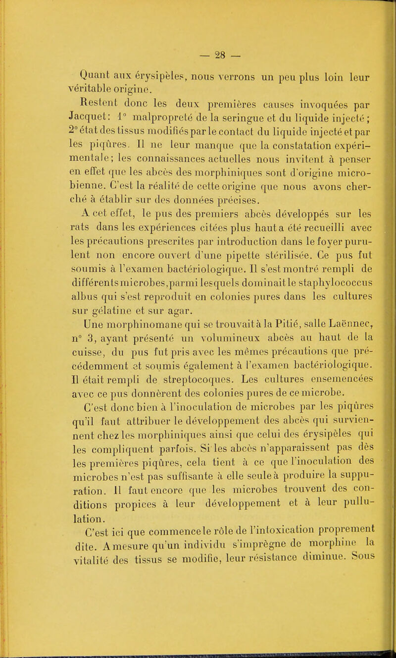 Quant aux érysipèles, nous verrons un peu plus loin leur véritable origine. Restent donc les deux premières causes invoquées par Jacquet: 1° malpropreté de la seringue et du liquide injecté ; 2° état des tissus modifiés par le contact du liquide injecté et par les piqûres. Il ne leur manque que la constatation expéri- mentale; les connaissances actuelles nous invitent à penser en effet que les abcès des morphiniques sont d'origine micro- bienne. C'est la réalité de cette origine que nous avons cher- clié à établir sur des données précises. A cet effet, le pus des premiers abcès développés sur les rats dans les expériences citées plus haut a été recueilli avec les précautions prescrites par introduction dans le foyer puru- lent non encore ouvert d'une pipette stérilisée. Ce pus fut soumis à l'examen bactériologique. Il s'est montré rempli de différentsmicrobes,parmi lesquels dominaitle staphylococcus albus qui s'est reproduit en colonies pures dans les cultures sur gélatine et sur agar. Une morphinomane qui se trouvait à la Pitié, salle Laënnec, n 3, ayant présenté un volumineux abcès au haut de la cuisse, du pus fut pris avec les mêmes précautions que pré- cédemment et soumis également à l'examen bactériologique. Il était rempli de streptocoques. Les cultures ensemencées avec ce pus donnèrent des colonies pures de ce microbe. C'est donc bien à l'inoculation de microbes par les piqûres qu'il faut atti-ibuer le développement des abcès qui survien- nent chez les morphiniqucs ainsi que celui des érysipèles qui les compliquent parfois. Si les abcès n'apparaissent pas dès les premières piqûres, cela tient à ce que l'inoculation des microbes n'est pas suffisante à elle seule à produire la suppu- ration. 11 faut encore que les microbes trouvent des con- ditions propices à leur développement et à leur pullu- lation. C'est ici que commence le rôle de l'intoxication proprement dite. A mesure qu'un individu s'imprègne de morphine la vitalité des tissus se modifie, leur résistance diminue. Sous