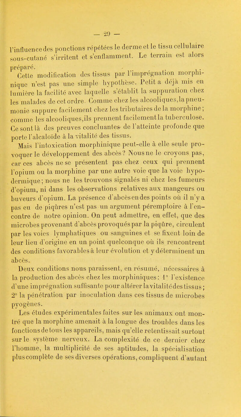 l'influencedes ponctions répétées le derme et le tissu cellulaire sous-culuné s'irritent et s'enflamment. Le terrain est alors préparé. Cette modification des tissus par l'imprégnation morpln- nique n'est pas une simple hypothèse. Petit a déjà mis en lumière la facilité avec laquelle s'établit la suppuration chez les malades de cet ordre. Comme chez les alcooliques,la pneu- monie suppure facilement chez les tributaires de la morphine ; comme les alcooliques,ils prennent facilement la tuberculose. Ce sont là des preuves concluantes de l'atteinte profonde que porte l'alcaloïde à la vitalité des tissus. Mais l'intoxication morphinique peut-elle à elle seule pro- voquer le développement des ahcès? Nous ne le croyons pas, car ces ahcès ne se présentent pas chez ceux qui prennent l'opium ou la morphine par une autre voie que la voie hypo- dermique; nous ne les trouvons signalés ni chez les fumeurs d'opium, ni dans les observations relatives aux mangeurs ou buveurs d'opium. La présence d'abcèsendes points où il n'y a pas eu de piqûres n'est pas im argument péremptoire à ren- contre de notre opinion. On peut admettre, en effet, que des microhes provenant d'ahcès provoqués par la piqûre, circulent par les voies lymphatiques ou sanguines et se fixent loin de leur lieu d'origine en un point quelconque où ils rencontrent des conditions favorables à leur évolution et y déteruiinent un abcès. Deux conditions nous paraissent, en résumé, nécessaires à la production des abcès chez les morphiniques : 1° l'existence d'une imprégnation suffisante pour altérer lavitalilédes tissus ; 2 la pénétration par inoculation dans ces tissus de microbes pyogènes. Les études expérimentales faites sur les animaux ont mon- tré que la morphine amenait à la longue des troubles dans les fonctions de tous les appareils, mais qu'elle retentissait surtout sur le système nerveux. La complexité de ce dernier chez l'homme, la multiplicité de ses aptitudes, la spécialisation pluscomplète de ses diverses opérations, compliquent d'autant