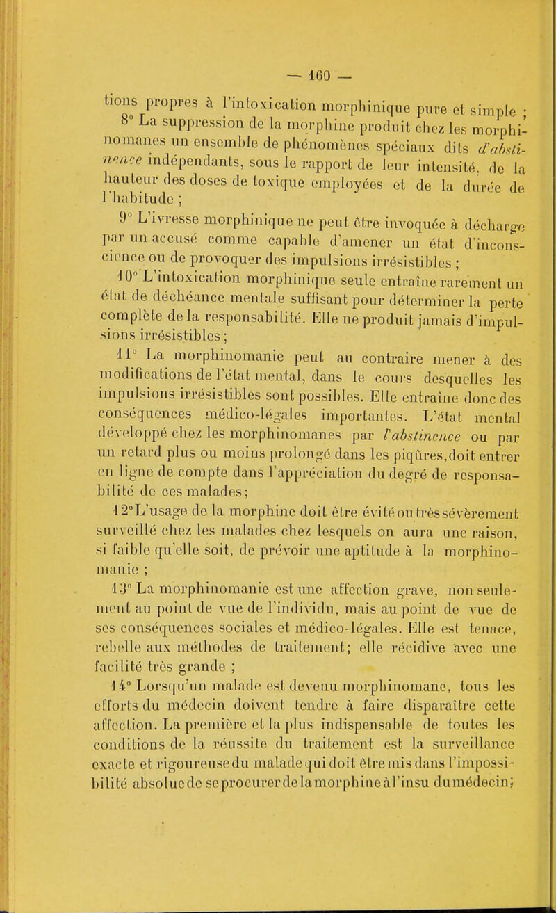 tions propres à l'intoxication morpliinique pure et simple • 8 La suppression de la morphine produit chez les morphi- nomanes un ensemhlo de phénomènes spéciaux dits dahuï- no.nce indépendants, sous le rapport de leur intensité, de la hauteur des doses de toxique employées et de la durée de riuibitude ; 9» L'ivresse morphiiiique ne peut être invoquée à décharge par un accusé comme capable d'amener un état d'incons- cience ou de provoquer des impulsions irrésistibles ; 'JO L'intoxication morphinique seule entraîne rarement un état de déchéance mentale sufiisant pour déterminer la perte complète de la responsabilité. Elle ne produit jamais d'impul- sions irrésistibles ; 11° La morphinomanie peut au contraire mener cà des modifications de l'état mental, dans le coui-s desquelles les impulsions irrésistibles sont possibles. Elle entraîne donc des conséquences médico-légales importantes. L'état mental développé chez les morphinomanes par Vabstinence ou par un retard plus ou moins prolongé dans les piqûres,doit entrer en ligne de compte dans l'appréciation du degré de responsa- bilité de ces malades; 12''L'usage de la morphine doit être évité ou très sévèrement surveillé chez les malades chez lesquels on aura une raison, si faible qu'elle soit, de prévoir une aptitude à la morphino- manie ; 13 La morphinomanie est une affection grave, non seule- ment au point de vue de l'individu, mais au point de vue de SCS conséquences sociales et médico-légales. Elle est tenace, rebelle aux méthodes de traitement; elle récidive avec une facilité très grande ; 14 Lorsqu'un malade est devenu morphinomane, tous les efforts du médecin doivent tendre à faire disparaître cette affection. La première et la plus indispensable de toutes les conditions de la réussite du traitement est la surveillance exacte et rigoureusedu maladequi doit être mis dans l'impossi- bilité absoluede seprocurerdelamorphineàl'insu dumédecinj