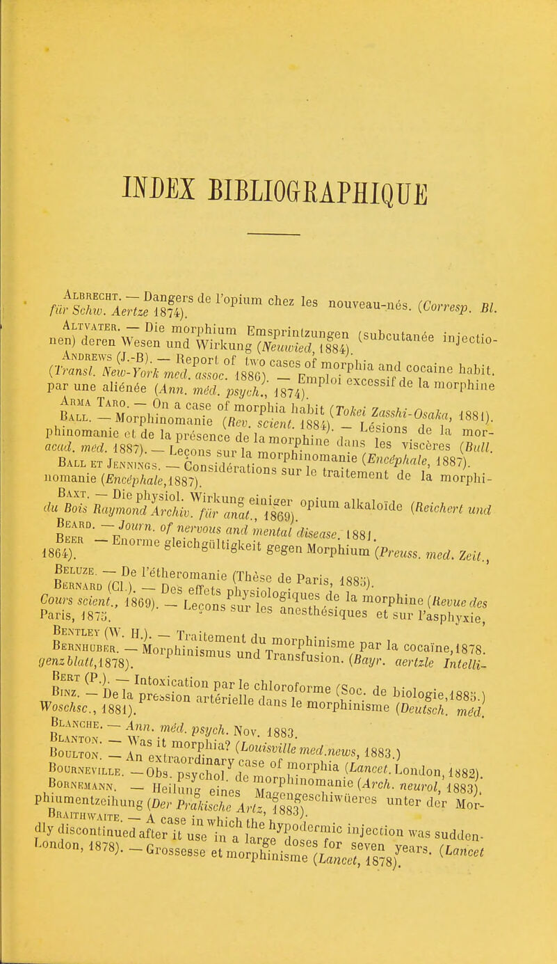 INDEX BIBLIOGEAPHIQUE par une aliénée [Ann. méd. psych., J874) '^^^^«^^f la morphiae Ball et .gs - CorsidlaLT/f 1887). uomanie (Êncc'p/.ate,1887) '^'^ '«ihi fl^^SS.'^^ïïrSi '''''''''' R^pr' f^!^rvous and mental diseuse. 188J ^^B^^KH - Enonne gle.hgaltiglceit gegen Morphiu2,,,^ SfRoTcn (Thèse de Paris, I880). Paris, i87o. ' ' °' '^ anesthesiques et sur l'asphyxie, BS™aBiri'i7nh'iSimu^^ cocaïne, 1878. ffe«z6/a^/,i878). P'''™^^ d Transfusion. (Bayr. «mz-fe j;^;^^- S^--^^^^z^j^:^i:::^^^^^: Moiogie,88.) Wosc/tsc, 1881). morphinisme (Deu^scA. mcU l'î™' ~ t^^- .f^^^2/^/'- Nov. 1883. Bo- .  ir^exuS'' 1883.) BrutT''''''^!^^^''^™''''^'^^^ ter dcr Moi- dly dtsZuTuedatr? js7iï; a^t^^'r'^ ^J^'^^» «uddon- '-don, 1378). - crosse^:: ^:::;!L;i::iiZc::^^:-^- i^^z