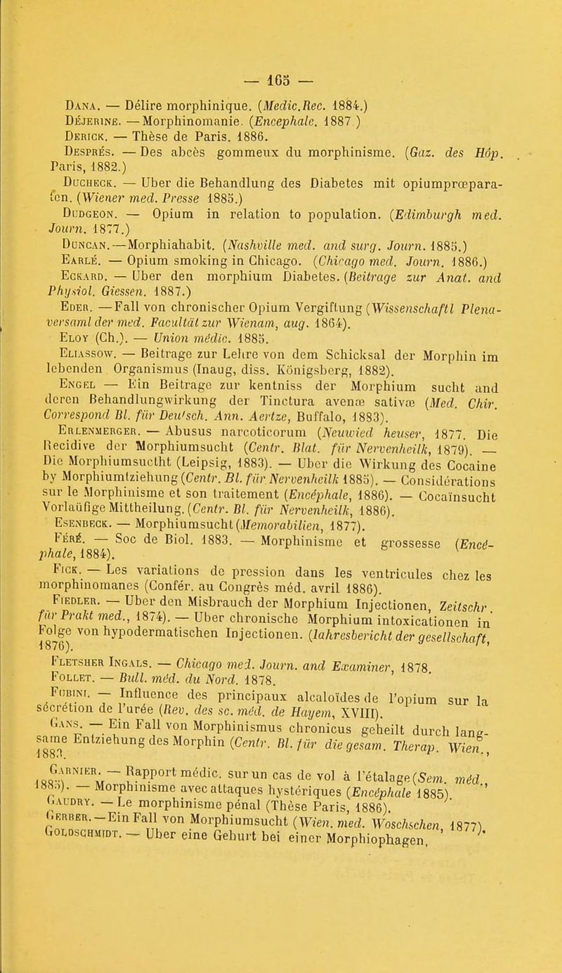 — 163 — Dana. — Délire morphinique. {Medic.Rec. iS8i.) DÉJERiNE. —Morphinomanie. {Encéphale. 1887 ) Derick. — Thèse de Paris. 1886. Després. —Des abcès gommeiix du raorphinisme. {Gaz. des Hdp. Paris, 1882.) DacHECK. — Uber die Behandlung des Diabètes mit opiumprœpara- fen. (Wiener med. Presse 1883.) DuDGEON. — Opium in relation to population. {Edimburgh med. Journ. 1877.) DuNCAN.—Morphiahabit. {Nashville med. and suvg. Journ. 1883.) Earlé. —Opium smoking in Chicago. {Chicago med. Journ. 1886.) EcKAUD. — (Jber den morphium Diabètes. [Beitrage zur Anat. and Physiol. Giessen. 1887.) Eder. —Fall von chronischer Opium Vergiflung {Wissenschaftl Plena- versaml der med. Facultdlzur Wienam, aug. 18G4). Eloy (Ch.). — Union médie. 1883. Eliassow. — Beitrage zur Lelire von dem Schicksal der Morphin im lebenden Organismus (Inaug, diss. Kônigsberg, 1882). Engel — Kin Beitrage zur kenlniss der Morphium sucht and dcrcn Behandlungwirkung der Tinctura aven.-B sativœ {Med. Chir. Correspond Bl. fur Deu'sch. Ann. Aerlzc, Bul'falo, 1883). Erlenmerger. — Abusus narcoticorum {Neimied heuser, 1877. Die Récidive der Worphiumsucht {Centr. Blat. fur Nervcnheilk, 1879). — Die Morphiumsuctht (Leipsig, 1883). — Ubcr die Wirkung des Cocaine by Morphiumiziehung (Ce/i<r.B/./m-iVeryen/iCiV/i 1883). — Considérations sur le .Morphinisme et son traitement {Encéphale, 1886). — Cocaïnsucht VorlaiifigeMittheilung. (Cen/r. Bl. fur Nervenheilk, 1886). Esenbkck. — Morphiurasucht (J/e/norai^i/toi, 1877). FÉRÉ. — Soc de Biol. 1883. — Morphinisme et grossesse {Encé- phale, 1884). FicK. — Les variations de pression dans les ventricules chez les morphniomanes (Gonfér. au Congrès méd. avril 1886). FiEDLER. — Ubcr den Misbrauch der Morphium Injectionen Zeitschr fur Praktmed., 1874). — Uber chronische Morphium intoxicationen in tolge von hypodermatischen Injectionen. {lahrcsbericht der gesellschaft 1876). ' ' Fletsher Ingals. — Chicago mei. Journ. and Examiner 1878 Follet. — Bull. méd. du Nord. 1878. FdBiNi. — Influence des principaux alcaloïdes de l'opium sur la sécrétion de l'urée {Rev. des se. méd. de Hayem, XVIII). Cans. - Ein Fall von Morphinismus chronicus geheilt durch lane- sameEntziehung des Morphin (Cen<r. Bl. fiir diegesam. Therap. \Vien., Garnikr - Rapport médic. sur un cas de vol à l'étalage (5em. méd 188.1). _ Morphinisme avec attaques hystériques {Encéphale 1885) (.AUDRY. - Le morphinisme pénal (Thèse Paris, 1886) «.ERBEn.-Ein Fall von Morphiumsucht (Wien. med. Woschschen, 1877) GoLDscHMrDT. Uber eme Geburt bel einer Morphiophagen ^'