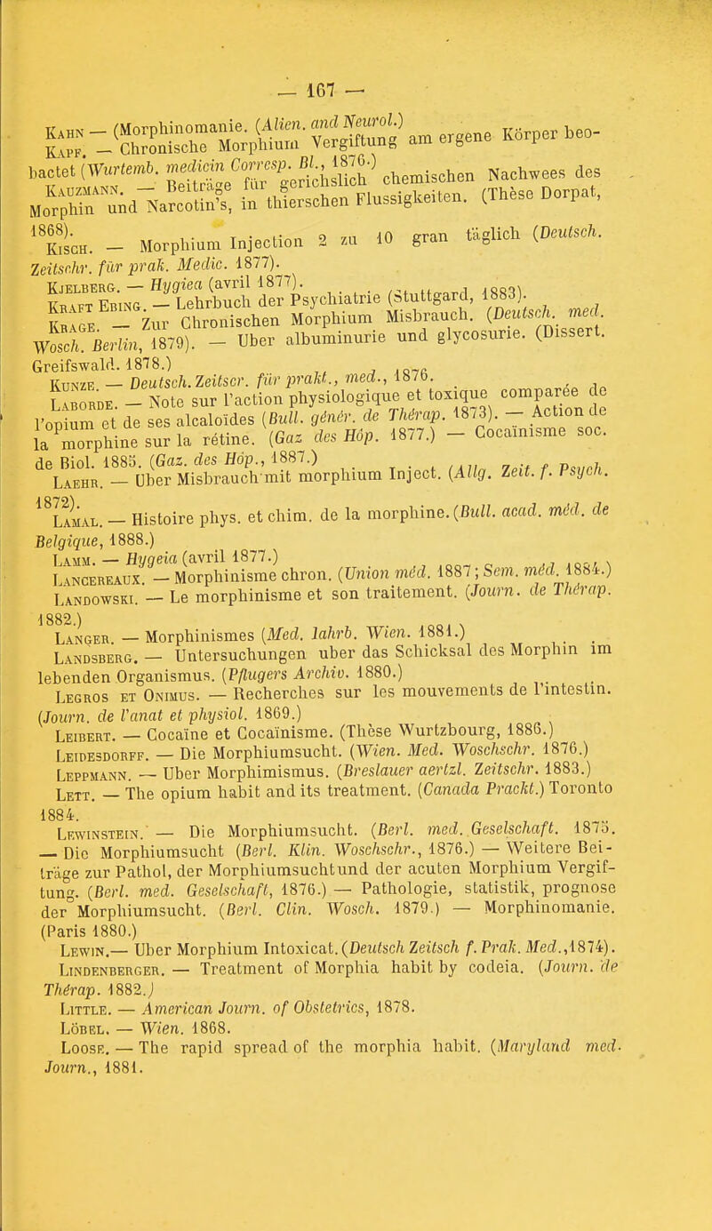 bacte.cSv—O. ;j2'tSl\'rt=rthsS^ Nach.ee. des „„'r™;di;'a?:S ta Werschen Flusslgkeiten. (Thèse Do.pa., ' fcc„. - Morpl,i«m Injeelioa 2 7.a iO gran Sglich (D»<s*. Zeitsr.hr. fur prali. Meclic. 1877). Kjelberg. — Hyffiea (avril 1877). /^t„tt<.nTTl 1881^ Kr^ft Ebing - Lehrbucli der Psychiatrie (atuttgard, 188J). KbIS - Zur Ghronischen Morphium Misbrauch. (DeutscK med Woscn.Wi«, 1879). - Uber albuminurie und glycosurie. (Dissert. Greifswald. 1878.) ^ ,o7fi ÏÏbIe. - Note sur l'action physiologique et toxique comparée d l'opium et de ses alcaloïdes {Bull, génér. de Thérap. 1873). - Action de 1 opium LL Doo '.r, r].,. mj) 1877 ) — Cocainisme soc. la morphine sur la retme. [ha^ aes nup. ion.) de Biol. 1883. {Gaz. des Hop., 1887.) _ Laehr. — Cher Misbrauch mit morphium Inject. {Allg. Zeit. f. Hsxjch. ^^Lamal. - Histoire phys. et chim. de la morphine. (Bwi/. acad. méd. de Belgique, 1888.) Lamm. — Hvqeia (avril 1877.) n I .NCEREAUX - Morphinisme chron. {Union méd. 1887 ; Sem. méd. 18«4.) Landowski. — Le morphinisme et son traitement. {Journ. de Thérap. \ 882 ) Langer — Morphinismes {Med. lahrb. Wien. 1881.) _ Landsberg. — Untersuchungen uber das Schicksal des Morphin im lebenden Organismus. {Pflugers Archiv. 1880.) Legros et Onimus. — Recherches sur les mouvements de 1 intestin. (Journ. de Vanat et phxjsiol. 1869.) Leibert. — Cocaïne et Cocaïnisme. (Thèse Wurtzbourg, 1886.) LEIPE3D0RFF. — Dic Morphlumsucht. {Wien. Med. Woschschr. 1876.) Leppmann. — Uber Morphimisraus. {Breslauer aertzl. Zeitschr. 1883.) Lett. — The opium habit and its treatment. {Canada Prackt.) Toronto 1884. Lewinstein. — Die Morphiumsucht. (Berl. med. Geselschaft. 187o. — Die Morphiumsucht {Berl. KUn. Woschschr., 1876.) — Weitere Bei- Iràge zur Pathol, der Morphiumsuchtund der acuten Morphium Vergif- tung. {Berl. med. Geselschaft, 1876.) — Pathologie, statistilv, prognose der Morphiumsucht. {Berl. Clin. Wosch. 1879.) — Morphinomanie. (Paris 1880.) Lewin.— Uber Morphium Intoxicat.(Deuisc/i Zeitsch f. Prak. itfecZ.,1874). Lindenberger. — Treatment of Morphia habit by codeia. {Journ. de Thérap. 1882.; LiTTLE. — American Journ. of Obstetrics, 1878. LôBEL. — Wien. 1868. LoosF.. — The rapid spread of the morphia habit. {Maryland med- Journ., 1881.