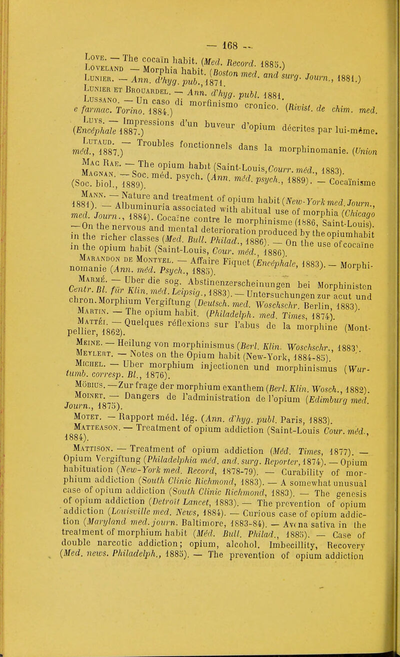 I — 168 — J^ovEL^n^'''' cocaïn habit. (Med. Record. 1885.) LuNiER ET Brouardel. _ Ani d'fiyg. publ 1881 .ytrrTo^ïno^SlV^ croaico.-(R.,,,,, (En;'i;^a^l887T décrites parlui-méme. m.drÎ887.)~ fonctionnels dans la morphinomanie. (Union Mac Rak. - The opium habit (Saint-Louis Courr méd 188^^ (So^! broî.; 788oT ^^^y-^^^ni^^ if<fiT' ~a!Î''*''™ ''''.'^ ti-eatment of opium habit(iV««-yorAmed Jo»rn On r ^ , ''''^ morphinismc (1886, Sain -LouisT in the opium habit (Saint-Louis, Co. i88^) Marandon de Montvel. - Affaire Fiquet {Encéphale, 1883). - Morphi- nomanie (Ann. méd. Psych., 188b) ^ ^ ^ ' '°°^J' morpm C.!f<tr/ ;:^,.?r''^'!.rr- ^bs'<^^erscheinungen bei Morphinisten rhrln M ^^.^'V - Untersuchungen zur acut und chron.Morphium Vergiftung {Deutsch. med. Woschschr. Berlin, 1883) Martin. - The opium habit. (Philadelph. med. Times, 1874 . pen™867).^'' '^•^ ™°^P'^'^« (O'^t- Meine. - Heilung von morphinismus (Ber/. A7m. Woschschr., 1883^ Metlert. — Notes on the Opium habit (New-Yorlc, 1884-85) Michel. - Ubcr morphium injectionen und morphinismus (Wur- tumb. corresp. Bl., i81&). ^ MoBius. —Zur frage der morphium exanthem (Berl. Klin. Wosch., 1882) MoiNET — Dangers de l'administration de l'opium [Edimburg med Journ., 187b). j ■ Motet. - Rapport méd. lég. (Ann. d'hyg. publ. Paris, 1883) Matteason. — Treatment of opium addiction (Saint-Louis Cour, méd., 1884). M.\ttison. — Treatment of opium addiction (Méd. Times, 1877). — Opium Vergiftung (Philadelphia méd. and. surg. Reporter, 1874). — Opium habituation (/Vew-yorA merf. Record, 1878-79). — Curability of mor- phium addiction (South Clinic Rkhmond, 1883). — A somewhat unusual case of opium addiction {South Clinic Richmond, 1883). — The genesis of opium addiction {Détroit Lancet, 1883).— The prévention of opium addiction {Louisville med. News, 1884). — Curious case of opium addic- tion {Maryland med. journ. Baltimore, 1883-84). — Av(na sativa in Ihe treatment of morphium habit (Méd. Bull. Philad., 1885). — Case of double narcotic addiction; opium, alcohol. Imbecillity, Recoverv