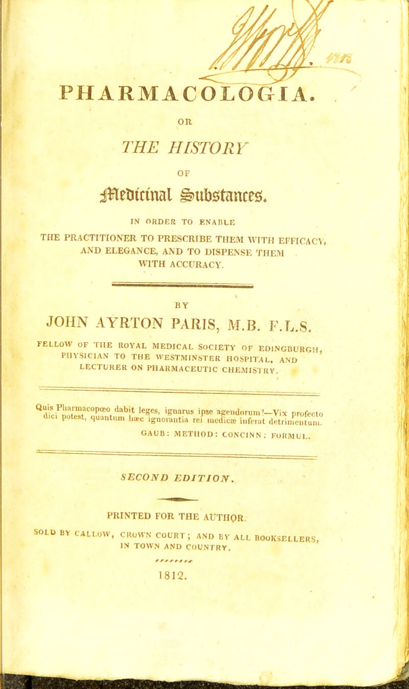 PHARMACOLOGIA. OR THE HISTORY OF iHenicmal g^iibstances. IN ORDER TO ENABLr; THE PRACTITIONER TO PRESCRIBE THEM WITH EFFICACY, AND ELEGANCE, AND TO DISPENSE THEM WITH ACCURACY. BY JOHN AYRTON PARIS, M.B. F.L.S. FELLOW OF THE ROYAL MEDICAL SOCIETY OF EDINGDURGH, PHYSICIAN TO THE WESTMINSTER HOSPITAL. AND LECTURER ON PHARMACEUTIC CHEMISIRY. ^rtiri^nTT™''°'°.'Snaius ipse apendnrum'-Vix profecto d.c, potest, quantum ha-c igno™»ti« rei' mc<lic«. ii.ferat dotrinlentun, GAUC; METHOD: CONCINN; FORMUL. SECOND EDITION. PRINTED FOR THE AUTHOR. SOLD BY CALLOW, CROWN COURT; AND BV ALL BOOKSELLERS, IN TOWN AND COUNTRY. 1812.