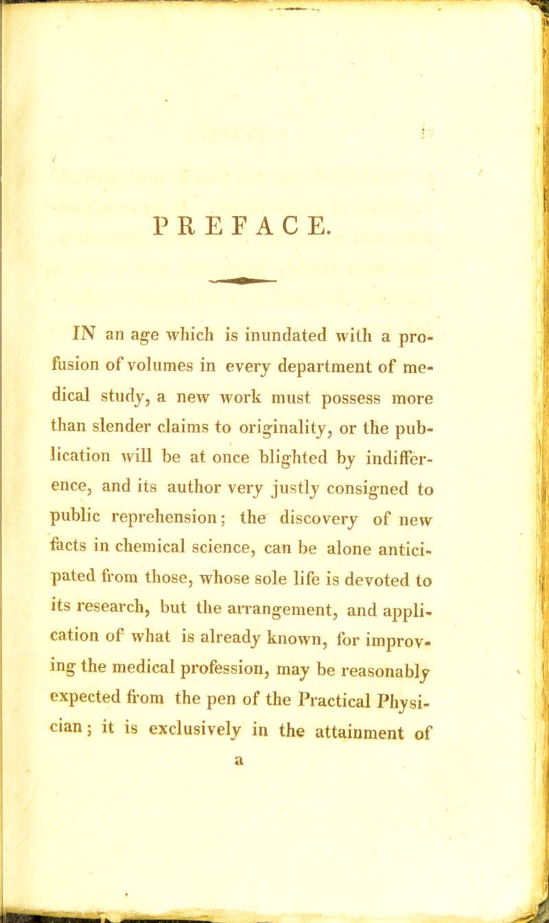 PREFACE. IN an age which is inundated with a pro- fusion of volumes in every department of me- dical study, a new work must possess more than slender claims to originality, or the pub- lication will be at once blighted by indiffer- ence, and its author very justly consigned to public reprehension; the discovery of new facts in chemical science, can be alone antici- pated from those, whose sole life is devoted to its research, but the arrangement, and appli- cation of what is already known, for improv- ing the medical pi'ofession, may be reasonably expected fi-ora the pen of the Practical Physi- cian ; it is exclusively in the attainment of a