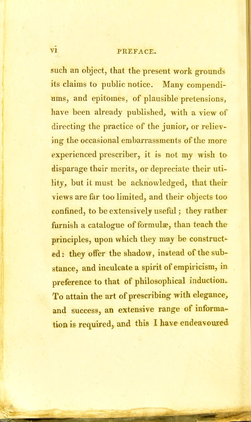 such an object, that the present work grounds its claims to public notice. Many compendi- ums, and epitomes, of plausible pretensions, have been already published, with a view of directing the practice of the junior, or reliev- ing the occasional embarrassments of the more experienced prescriber, it is not my wish to disparage their merits, or depreciate their uti- lity, but it must be acknowledged, that their views are far too limited, and their objects too confined, to be extensively useful; they rather furnish a catalogue of formula, than teach the principles, upon which they may be construct- ed: they offer the shadow, instead of the sub- stance, and inculcate a spirit of empiricism, in preference to that of philosophical induction. To attain the art of prescribing with elegance, and success, an extensive range of informa-