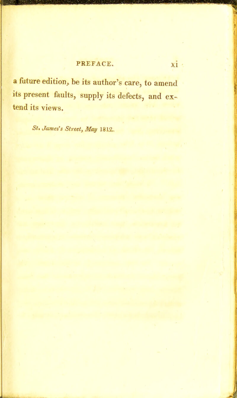 a future edition^ be its author's care, to amend its present faults, supply its defects, and ex- tend its views. St, James's Street, May 1812..