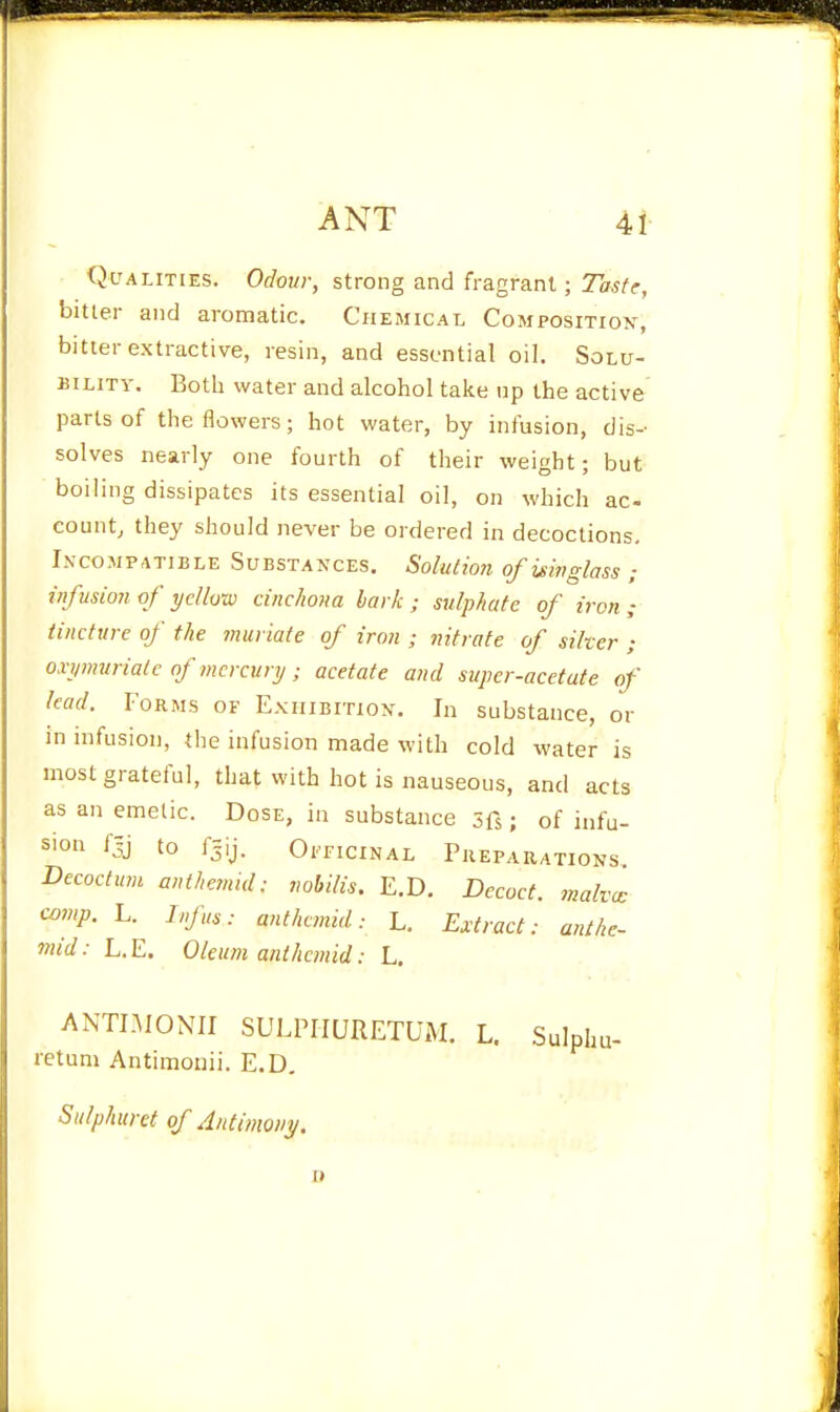 Qualities. Of/ow;-, strong and fragrant; Ta^/f, bitter and aromatic. Chemical Composition-, bitter extractive, resin, and essential oil. Solu- bility. Both water and alcohol take np the active parts of the flowers; hot water, by infusion, dis- solves nearly one fourth of their weight; but boiling dissipates its essential oil, on which ac- count, they should never be ordered in decoctions, I.vcoMPATiBLE Substances. Solutmi of isinglass ; infusion of yellow cinchona hark; sulphate of iron ; tincture of the muriate of iron ; nitrate of silver ; oxymuriate of mercury; acetate and super-acetate of (cad. Forms of Exhibition. In substance, or in infusion, the infusion made with cold water is most grateful, that with hot is nauseous, and acts as an emetic. Dose, in substance sfs; of infu- sion fjj to ijij. OiriciNAL Preparations Decoctum anthemid: nohilis. E.D. Decoct, malva: comp. L. Infus: anthemid: L. Extract: anthe- mid: L.E. Oleum anthemid: L. ANTI.MONII SULPIIURETUM. L. Sulphu- retum Antimonii. E.D, Sulphuret of Antimony.