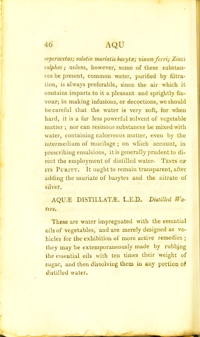 si/peracetas; solutio munatis harytce; vinumferri; Ziiici sulphas; unless, however, some of these substan- ces be present, common water, purified by filtra- tion, is always preferable, since the air which it contains imparts to it a pleasant and sprightly fla- vour; in making infusions, or decoctions, we should be careful that the water is very soft, for when hard, it is a far less powerful solvent of vegetable matter ; nor can resinous substances be mixed with water, containing calcereous matter, even by the intermedium of mucilage ; on which account, in prescribing emulsions, it is generally- prudent to di- rect the employment of distilled water. Tests of ITS Purity. It ought to remain transparent, after adding the muriate of barytes and the nitrate of silver. AQU.E DISTILLATiE. L.EJD. DhtiUed Wa- ters, These are water impregnated with the essential oils of vegetables, and are merely designed as ve- hicles for the exhibition of more active remedies ; they may be extemporaneously made by rubbpg the essential oils with ten times their weight of sugar, and tlien dissolving them in any portion of distilled water.