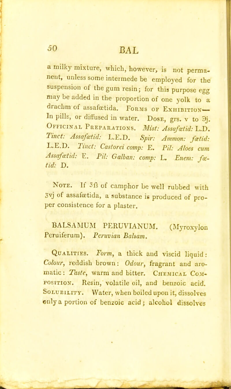 a milky mixture, which, however, is not perma- nent, unless some intermede be employed for the suspension of the gum resin; for this purpose egg may be added in the proportion of one yolk to a drachm of assafoetida. Forms of Exhibition— In pills, or diffused in water. Dose, grs. v to 9j. Officinal Prepauations. Mist: Assafcetid: L.D. Tinct: Assafcetid: L.E.D. Spir: Ammon: foetid: L.E.D. Tinct: Castorei comp: E. Pil: Aloes cum Assafatid: E. Pil: Galban: comp: L. Euem: fee- tid: D. Note. If Zii of camphor be well rubbed with 5vj of assafcetida, a substance is produced of pro- per consistence for a plaster. BALSAMUIM PERUVIANUM. (Myroxylon Peruiferum). Peruvian Balsam. Qualities. Form, a thick and viscid liquid: Colour, reddish brown: Odour, fragrant and aro- matic: Taste, warm and bitter. Chemical Com- position. Resin, volatile oil, and benzoic acid. Solubility. Water, when boiled upon it, dissolves only a portion of benzoic acid; alcohol dissolves