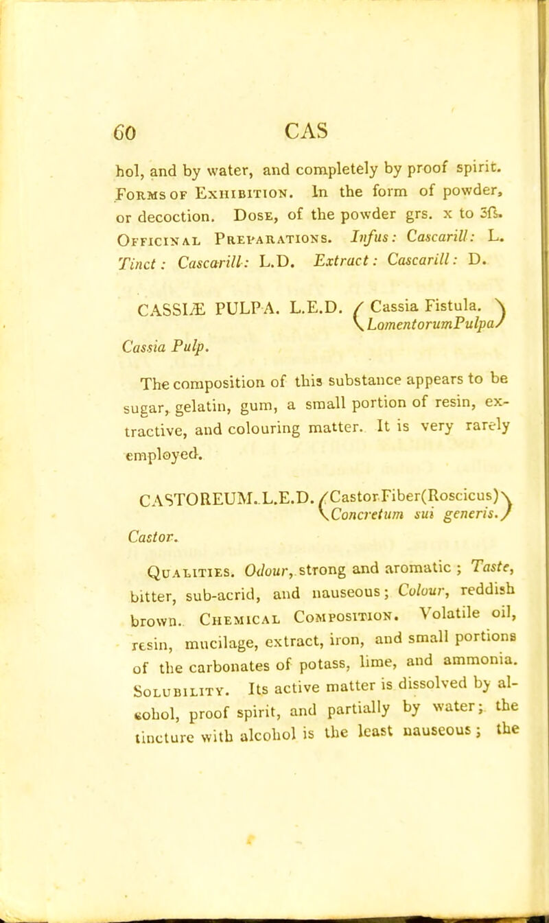 hoi, and by water, and completely by proof spirit. Forms OF Exhibition. In the form of powder, or decoction. Dose, of the powder grs. x to Sfs. Officinal Prevarations. Lifus: Cascarill: L. Tinct: Cascarill: L.D. Extract: Cascarill: D. CASSI/E PULPA. L.E.D. / Cassia Fistula. \ \ LomentorumPulpa/ Cassia Pulp. The composition of this substance appears to be sugar,, gelatin, gum, a small portion of resin, ex- tractive, and colouring matter. It is very rarely employed. CASTOREUM..L.E.D./CastorFiber(Roscicus)\ \Concretum sui generis./ Castor. Qualities. OJour, strong and aromatic ; Taste, bitter, sub-acrid, and nauseous; Colour, reddish brown. Chemical Composition. Volatile oil, resin, mucilage, extract, iron, and small portions of the carbonates of potass, lime, and ammonia. Solubility. Us active matter is dissolved by al- cohol, proof spirit, and partially by water; the tincture with alcohol is the least nauseous; the