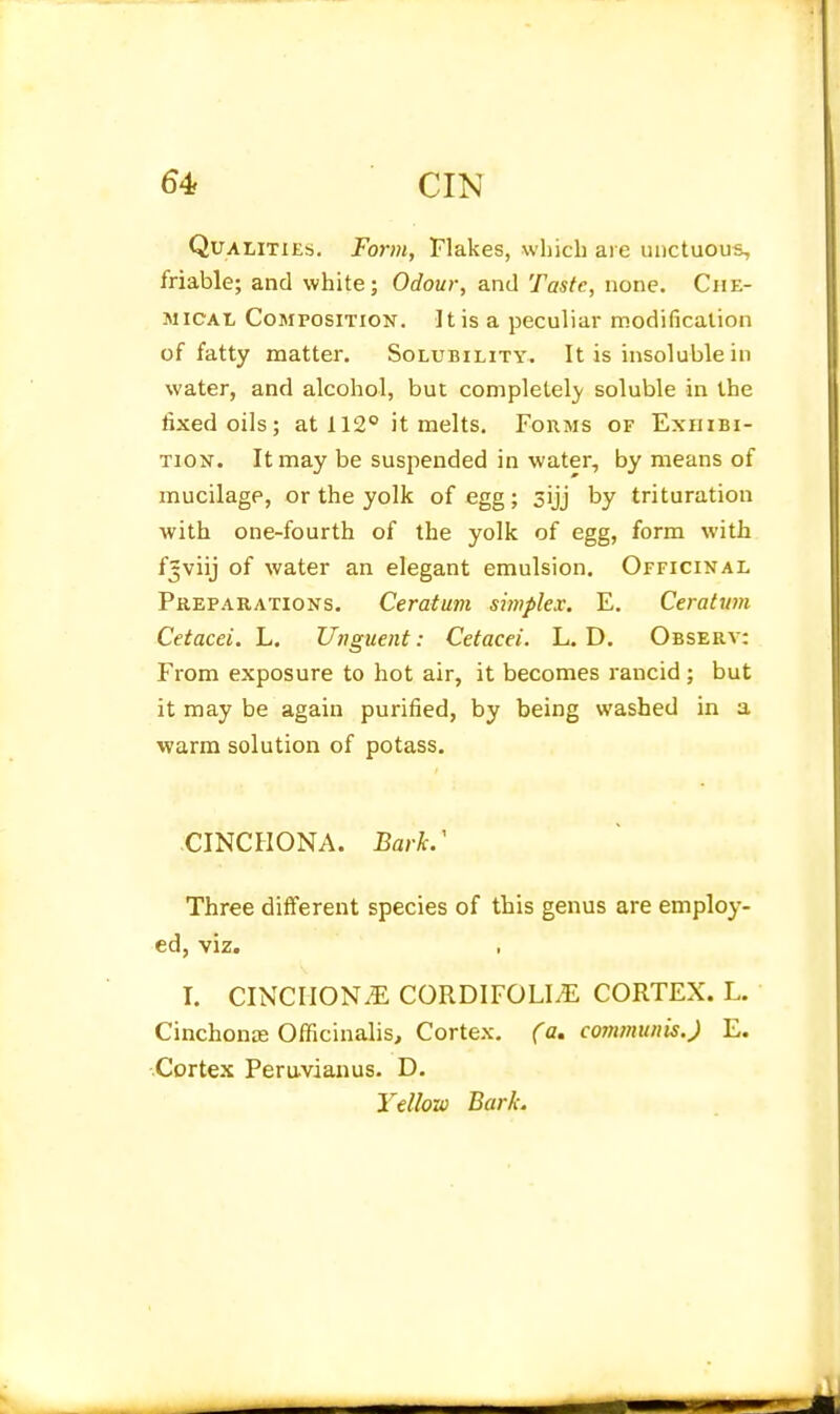 QuALiTiE:;. Form, Flakes, which are unctuous, friable; and white; Odour, and Taste, none. Che- mical Composition. It is a peculiar modification of fatty matter. Solubility. It is insoluble in water, and alcohol, but completelj' soluble in the fixed oils; at 112° it melts. Foums of Exhibi- tion. It may be suspended in water, by means of mucilage, or the yolk of egg; sijj by trituration with one-fourth of the yolk of egg, form with fjviij of water an elegant emulsion. Officinal Preparations. Ceratum simplex. E. Ceratum Cetacei. L. Unguent: Cetacei. L. D. Observ: From exposure to hot air, it becomes rancid ; but it may be again purified, by being washed in a warm solution of potass. CINCHONA. Barh' Three different species of this genus are employ- ed, viz. I. CINCIION.E CORDIFOLIiE CORTEX. L. Cinchonse Officinalis, Cortex, (a, communis.) E. Cortex Peruvianus. D. Yellow Bark.