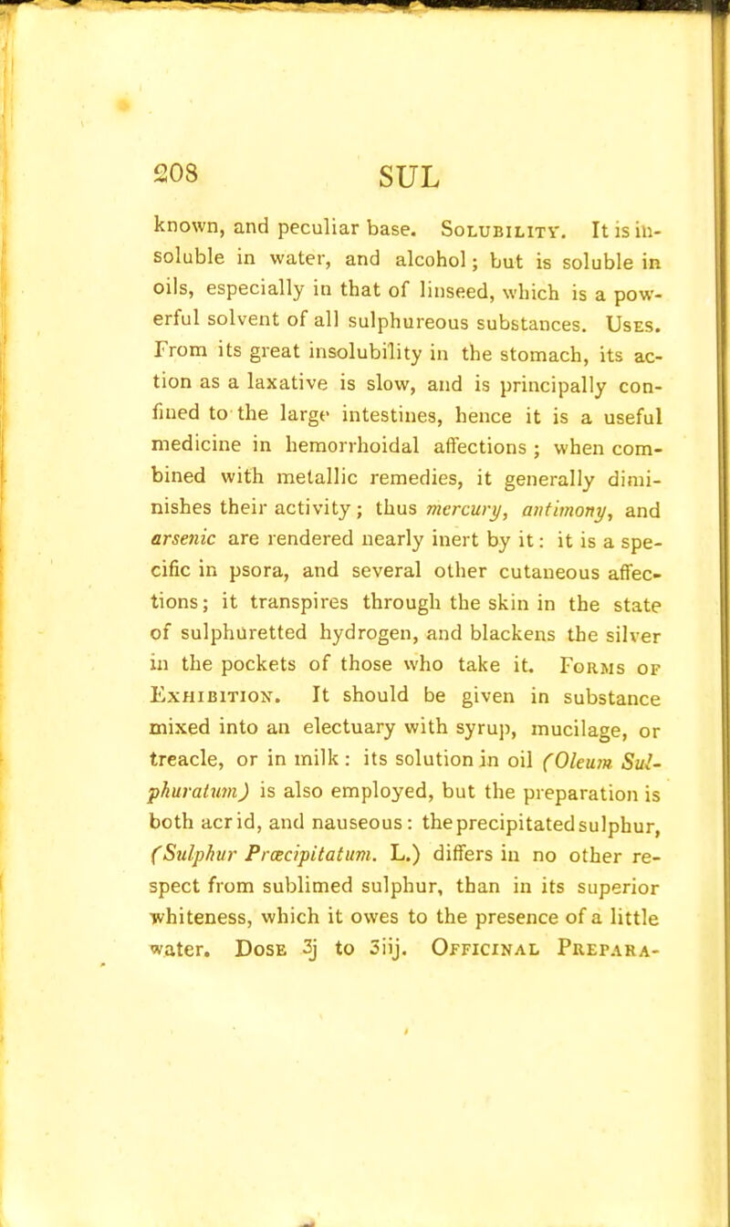 known, and peculiar base. Solubility. It is in- soluble in water, and alcohol; but is soluble in oils, especially in that of linseed, which is a pow- erful solvent of all sulphureous substances. Uses. From its great insolubility in the stomach, its ac- tion as a laxative is slow, and is principally con- fined to the large intestines, hence it is a useful medicine in hemorrhoidal affections ; when com- bined with metallic remedies, it generally dimi- nishes their activity; thus mercury, antimony, and arsenic are rendered nearly inert by it: it is a spe- cific in psora, and several other cutaneous affec- tions; it transpires through the skin in the state of sulphuretted hydrogen, and blackens the silver in the pockets of those who take it. Forms of Exhibition. It should be given in substance mixed into an electuary with syrup, mucilage, or treacle, or in milk : its solution in oil (Oleu7n Sul- pkuraiimi) is also employed, but the preparation is both acrid, and nauseous: the precipitated sulphur, (Sulphur Prcecipitatum. L.) differs in no other re- spect from sublimed sulphur, than in its superior •jvhiteness, which it owes to the presence of a little water. Dose 3j to Siij, Officinal Prepara-