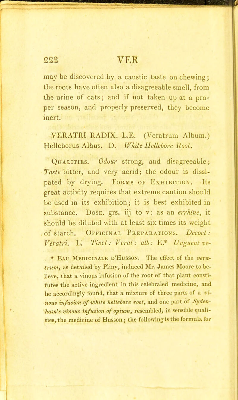 may be discovered by a caustic taste on chewing; the roots have often also a disagreeable smell, from the urine of cats; and if not taken up at a pro- per season, and properly preserved, they become inert. VERATRI RADIX. L.E. (Veratrum Album.) Helleborus Albus. D. JVhitc Hellebore Root. Qualities. Odour strong, and disagreeable; Taste hiitev, and very acrid; the odour is dissi- pated by drying. Fokms of Exhibition, Its great activity requires that extreme caution should be used in its exhibition; it is best exhibited in substance. Dose. grs. iij to v: as an errhine, it should be diluted with at least six times its weight of starch. Officinal Preparations. Decoct: Veratri. L. Tinct: Verat: alb: E.* Unguent ve- • Eau Medicinale d'Husson. The effect of the vera- trum, as detailed by Pliny, induced Mr. James Moore to be- lieve, that a vinous infusion of the root of that plant consti- tutes the active ingredient in this celebraled medicine, and lie accordingly found, that a mixture of three parts of a vi- nous infusion of white hellebore root, and one part of Syden- ham's vinous infusion of opium, resembled, in sensible quali- ties, the medicine of Husson; the following is the formula for
