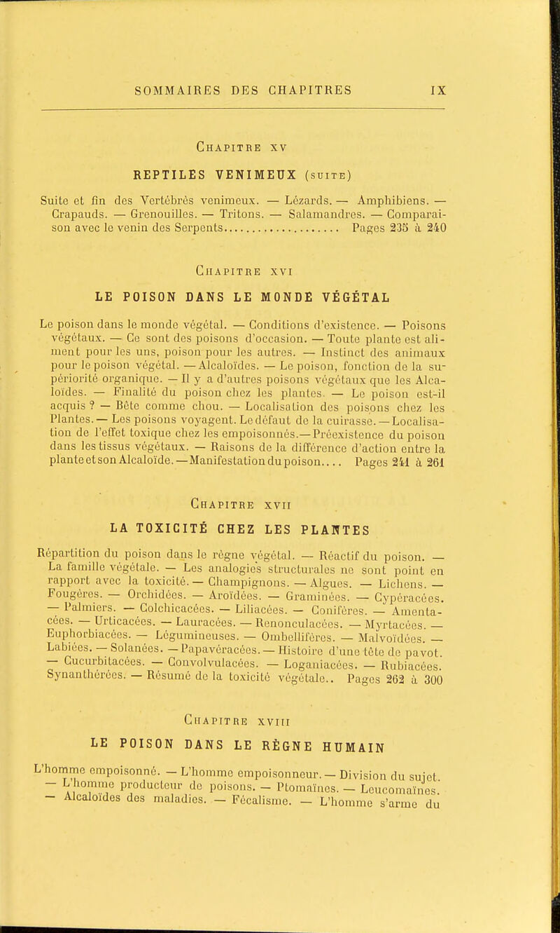 Chapitre xv REPTILES VENIMEUX (suite) Suite et fin des Vertébrés venimeux. — Lézards. — Amphibiens. — Crapauds. — Grenouilles. — Tritons. — Salamandres. — Comparai- son avec le venin des Serpents Pages 23S ù, 240 Chapitre xvi LE POISON DANS LE MONDE VÉGÉTAL Le poison dans le monde végétal. — Conditions d'existence. — Poisons végétaux. — Ce sont des poisons d'occasion. — Toute plante est ali- ment pour les uns, poison pour les autres. — Instinct des animaux pour le poison végétal. — Alcaloïdes. — Le poison, fonction de la su- périorité organique. — Il y a d'autres poisons végétaux que les Alca- loïdes. — Finalité du poison chez les plantes. — Le poison est-il acquis ? — Bète comme chou. — Localisation des poisons chez les Plantes. — Les poisons voyagent. Le défaut de la cuirasse. — Localisa- tion de l'effet to.xique chez les empoisonnés.—Préexistence du poison dans les tissus végétaux. — Raisons de la différence d'action entre la plante et son Alcaloïde.—Manifestation du poison Pages 2il à 261 Chapitre xvii LA TOXICITÉ CHEZ LES PLANTES Répartition du poison dans le régne végétal. — Réaclif du poison. — La famille végétale. — Les analogies structurales ne sont point en rapport avec la toxicité. — Champignons. — Algues. — Lichens. — Fougères. — Orchidées. — Aroïdèes. — Graminées. — Cypéracées. — Palmiers. — Golchicacécs. — Liliacées. — Conifères. — Amenta- cées. — Urticacées. — Lauracées. — Renonculacécs. — Myrtacées. — Euphorbiacées. — Légumineuses. — Ombelliféres. — Malvoïdécs. — Labiées. —Solanées. — Papavéracées. — Histoire d'une tète do pavot. — Cucurbitacées. — Convolvulacées. — Loganiacées. — Rubiacèes. Synanthérécs. — Résumé de la to.xicitè végétale.. Pages 262 à 300 Chapitre xvm LE POISON DANS LE RÈGNE HUMAIN L'honime empoisonné. - L'homme empoisonneur. - Division du sujet - L homme producteur de poisons. - Ptomaïnes. - Lcucomaïnes. - Alcaloïdes des maladies. - Fècalisme. - L'homme s'arme du