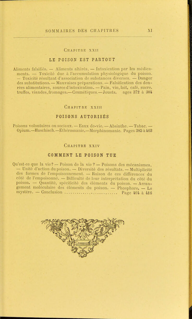Chapitre xxii LE POISON EST PARTOUT Aliments falsifiés. — Aliments altérés. — Intoxication par les médica- ments. — Toxicité duc à l'accumulation physiologique du poison. — Toxicité résultant d'association do substances diverses. — Danger des substitutions. — Mauvaises préparations. — Falsification des den- rées alimentaires, source d'intoxication.—Pain, vin, lait, café, sucre, truffes, viandes, fromages.— Cosmétiques.—Jouets. âges 372 à 384 Chapitre xxin POISONS AUTORISÉS Poisons volontaires ou sociaux. — Eaux dc-vio. — Absinthe. — Tabac. — Opium.—Haschisch.—Éthéromauie.—Morphinonianic. Pages 385 à403 Chapitre xxiv COMMENT LE POISON TUE Qu'est-ce que la vie? — Poison de la vie ? — Poisons des mécanismes. — Unité d'action du poison. — Diversité des résultats. — Multiplicité des formes de l'empoisonnement. — Raison do ces différences du côté de l'empoisonné. — Difficulté de leur interprétation du côté du poison. — Quantité, spécificité des éléments du poison. — Arran- gement moléculaire des éléments du poison. — Phosphore. — Le mystère. — Conclusion Page 404 à 416