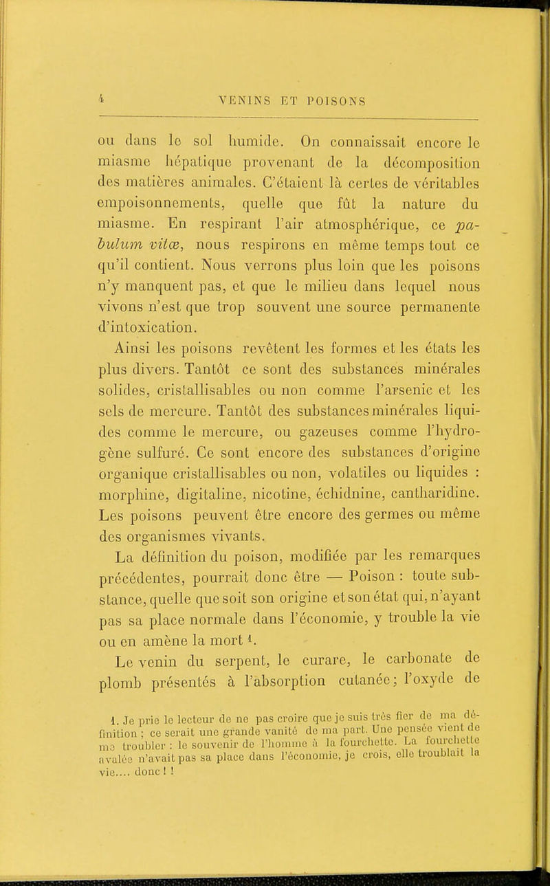 OU dans lo sol humide. On connaissait encore le miasme hépatique provenant de la décomposition des matières animales. C'étaient là certes de véritables empoisonnements, quelle que fût la nature du miasme. En respirant l'air atmosphérique, ce pa- bulum viiœ, nous respirons en même temps tout ce qu'il contient. Nous verrons plus loin que les poisons n'y manquent pas, et que le milieu dans lequel nous vivons n'est que trop souvent une source permanente d'intoxication. Ainsi les poisons revêtent les formes et les états les plus divers. Tantôt ce sont des substances minérales solides, crislallisables ou non comme l'arsenic et les sols de mercure. Tantôt des substances minérales liqui- des comme le mercure, ou gazeuses comme l'hydro- gène sulfuré. Ce sont encore des substances d'origine organique cristallisables ou non, volatiles ou liquides : morphine, digitaline, nicotine, cchidnine, cantliaridine. Les poisons peuvent être encore des germes ou même des organismes vivants. La définition du poison, modifiée par les remarques précédentes, pourrait donc être — Poison : toute sub- stance, quelle que soit son origine et son état qui, n'ayant pas sa place normale dans l'économie, y trouble la vie ou en amène la mort i. Le venin du serpent, le curare, le carbonate de plomb présentés à l'absorption cutanée; l'oxyde de 1 Je prie lo lecteur do ne pas croire que je suis très fier de ma d6- finilion ; ce serait une grande vanité de ma part. Une pensée vient do mo troubler: lo souvenir de l'honnue à la Iburcliette. La iourcliet e avalée n'avait pas sa place dans l'économie, je crois, elle troublait la vie.... donc I !