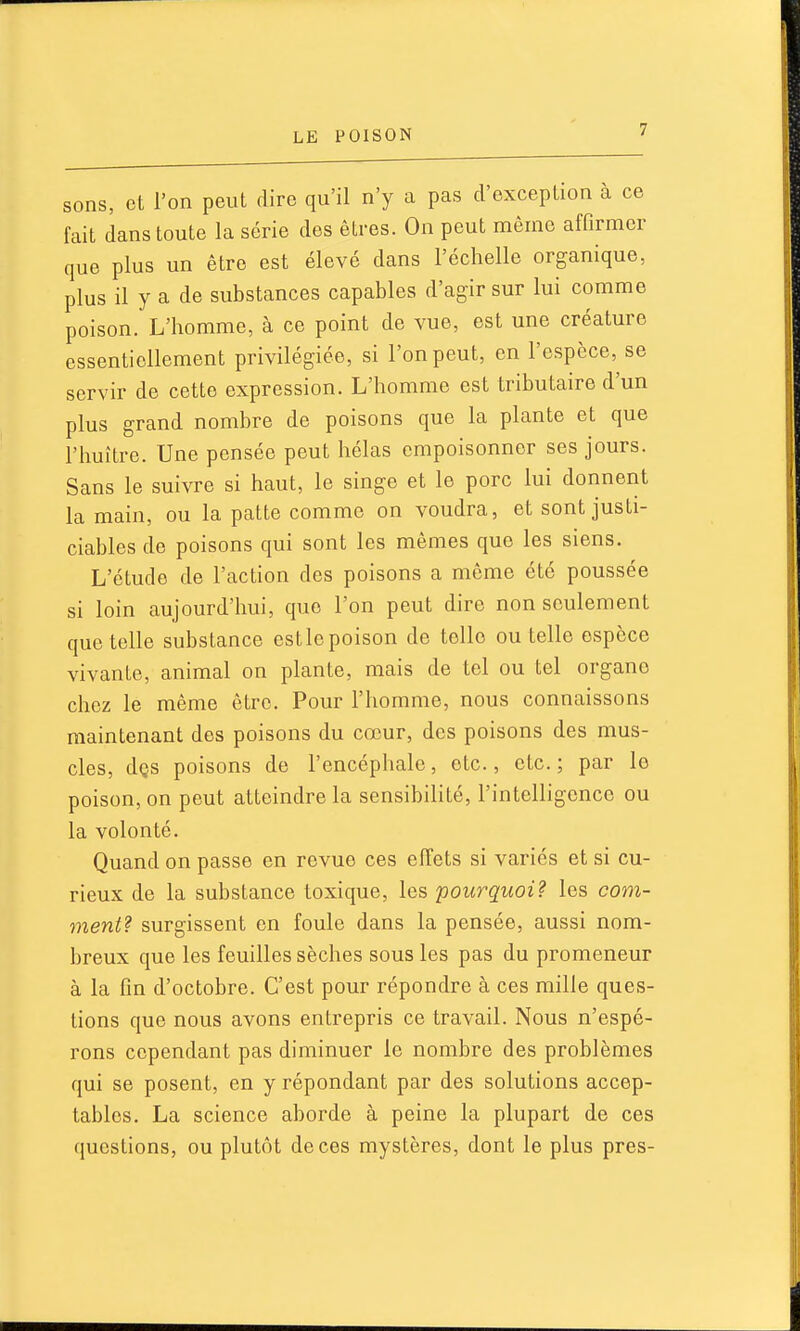 sons, et l'on peut dire qu'il n'y a pas d'exception à ce fait dans toute la série des êtres. On peut même affirmer que plus un être est élevé dans l'échelle organique, plus il y a de substances capables d'agir sur lui comme poison. L'homme, à ce point de vue, est une créature essentiellement privilégiée, si l'on peut, en l'espèce, se servir de cette expression. L'homme est tributaire d'un plus grand nombre de poisons que la plante et que l'iiuître. Une pensée peut hélas empoisonner ses jours. Sans le suivre si haut, le singe et le porc lui donnent la main, ou la patte comme on voudra, et sont justi- ciables de poisons qui sont les mêmes que les siens. L'étude de l'action des poisons a même été poussée si loin aujourd'hui, que l'on peut dire non seulement que telle substance est le poison de telle ou telle espèce vivante, animal on plante, mais de tel ou tel organe chez le même être. Pour l'homme, nous connaissons maintenant des poisons du cœur, des poisons des mus- cles, dQS poisons de l'encépliale, etc., etc. ; par le poison, on peut atteindre la sensibilité, l'intelligence ou la volonté. Quand on passe en revue ces effets si variés et si cu- rieux de la substance toxique, les 'pourquoi? les com- ment? surgissent on foule dans la pensée, aussi nom- breux que les feuilles sèches sous les pas du promeneur à la fin d'octobre. C'est pour répondre à ces raille ques- tions que nous avons entrepris ce travail. Nous n'espé- rons cependant pas diminuer le nombre des problèmes qui se posent, en y répondant par des solutions accep- tables. La science aborde à peine la plupart de ces questions, ou plutôt de ces mystères, dont le plus près-