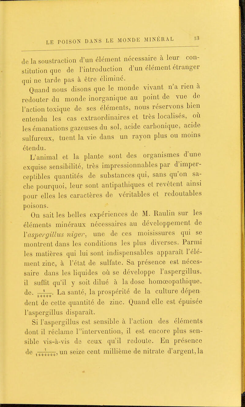 de la soustraction d'un élément nécessaire à leur con- stitution que de l'introduction d'un élément étranger qui ne tarde pas à être éliminé. Quand nous disons que le monde vivant n'a rien à redouter du monde inorganique au point de vue do l'action toxique de ses éléments, nous réservons bien entendu les cas extraordinaires et très localisés, où les émanations gazeuses du sol, acide carbonique, acide sulfureux, tuent la vie dans un rayon plus ou moins étendu. L'animal et la plante sont des organismes d'une exquise sensibilité, très impressionnables par d'imper- ceptibles quantités de substances qui, sans qu'on sa- che pourquoi, leur sont antipathiques et revêtent ainsi pour elles les caractères de véritables et redoutables poisons. On sait les belles expériences de M. Raulin sur les éléments minéraux nécessaires au développement de Vaspergillus niger, une de ces moisissures qui se montrent dans les conditions les plus diverses. Parmi les matières qui lui sont indispensables apparaît l'élé- ment zinc, à l'état de sulfate. Sa présence est néces- saire dans les liquides oiî se développe l'aspergillus. il suffit qu'il y soit dilué à la dose homœopathique. de. La santé, la prospérité de la culture dépen dent de cette quantité de zinc. Quand elle est épuisée l'aspergillus disparaît. Si l'aspergillus est sensible à l'action des éléments dont il réclame T'intervention, il est encore plus sen- sible vis-à-vis de ceux qu'il redoute. En présence ■ un seize cent millième de nitrate d'argent,la