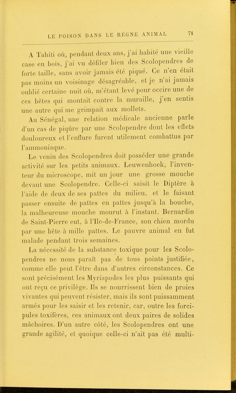 A Tahiti où, pendant deux ans, j'ai habité une vieille case en bois, j'ai vu défiler bien des Scolopendres de forte taille, sans avoir jamais été piqué. Ce n'en était pas moins un voisinage désagréable, et je n'ai jamais oublié certaine nuit où, m'étant levé pour occire une de CCS bêtes qui montait contre la muraille, j'en sentis une autre qui me grimpait aux mollets. Au Sénégal, une relation médicale ancienne parle d'un cas de piqûre par une Scolopendre dont les effets douloureux et l'enflure furent utilement combattus par l'ammoniaque. Le venin des Scolopendres doit posséder une grande activité sur les petits animaux. Leuwenboek, l'inven- teur du microscope, mit un jour une grosse mouche devant une Scolopendre. Celle-ci saisit le Diptère à l'aide de deux do ses pattes du milieu, et le faisant passer ensuite de pattes en pattes jusqu'à la bouche, la malheureuse mouche mourut à l'instant. Bernardin de Saint-Pierre eut, à l'Ile-de-France, son chien mordu par une bête à mille pattes. Le pauvre animal en fut malade pendant trois semaines. La nécessite do la substance toxique pour les Scolo- pendres ne nous paraît pas de tous points justifiée, comme elle peut l'être dans d'autres circonstances. Ce sont précisément les Myriapodes les plus puissants qui ont reçu ce privilège. Ils se nourrissent bien de proies vivantes qui peuvent résister, mais ils sont puissamment armés pour les saisir et les retenir, car, outre les forci- pules toxifères, ces animaux ont deux paires de solides mâchoires. D'un autre côté, les Scolopendres ont une grande agilité, et quoique celle-ci n'ait pas été multi-