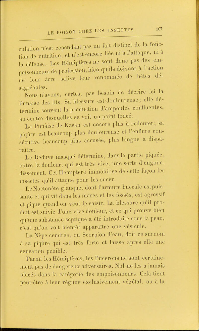 culation n'est cependant pas un fait distinct de la fonc- tion de nutrition, et n'est encore liée ni à 1 attaque, m a la défense. Les Hémiptères ne sont donc pas des em- poisonneurs de profession, bien qu'ils doivent à l'action de leur acre salive leur renommée de bêtes dé- sagréables. . . Nous n'avons, certes, pas besoin de décrire ici la Punaise des lits. Sa blessure est douloureuse ; elle dé- termine souvent la production d'ampoules conflucnlos, au centre desquelles se voit un point foncé. La Punaise de Kasan est encore plus à redouter; sa piqûre est beaucoup plus douloureuse et l'onllure con- sécutive beaucoup plus accusée, plus longue à dispa- raître. Le Réduve masqué détermine, dans la partie piquée, outre la douleur, qui est très vive, une sorte d'engour- dissement. Cet Hémiptère immobilise de cette façon les insectes qu'il attaque pour les sucer. LeNoctonète glauque, dont l'armure buccale cstpuis- sante et qui vit dans les mares et les fossés, est agressif et pique quand on veut le saisir. La blessure qu'il pro- duit est suivie d'une vive douleur, et ce qui prouve bien qu'une substance septique a été introduite sous la peau, c'est qu'on voit bientôt apparaître une vésicule. La Nèpe cendrée, ou Scorpion d'eau, doit ce surnom à sa piqûre qui est très forte et laisse après elle une sensation pénible. Parmi les Hémiptères, les Pucerons no sont certaine- ment pas de dangereux adversaires. Nul ne les a jamais placés dans la catégorie des empoisonneurs. Cola tient peut-être à leur régime exclusivement végétal, ou à la