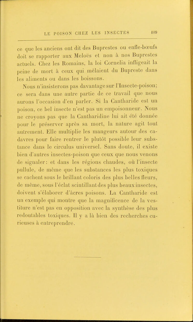 ce que les anciens ont dit des Buprestes ou enfle-bœufs doit se rapporter aux Meloës et non à nos Buprestes actuels. Chez les Romains, la loi Cornelia infligeait la peine de mort à ceux qui mêlaient du Bupreste dans les aliments ou dans les boissons. Nous n'insisterons pas davantage sur l'Insecte-poison; ce sera dans une autre partie de ce travail que nous aurons l'occasion d'en parler. Si la Cantliaride est un poison, ce bel insecte n'est pas un empoisonneur. Nous ne croyons pas que la Cantbaridine lui ait été donnée pour le préserver après sa mort, la nature agit tout autrement. Elle multiplie les mangeurs autour des ca- davres pour faire rentrer le plutôt possible leur subs- tance dans le circulus universel. Sans doute, il existe bien d'autres insectes-poison que ceux que nous venons de signaler : et dans les régions chaudes, oii l'insecte pullule, de même que les substances les plus toxiques se cachent sous le brillant coloris des plus belles fleurs, de môme, sous l'éclat scintillant des plus beaux insectes, doivent s'élaborer d'acres poisons. La Cantliaride est un exemple qui montre que la magnificence de la ves- titure n'est pas en opposition avec la synthèse des plus redoutables toxiques. Il y a là bien des recherches cu- rieuses à entreprendre.