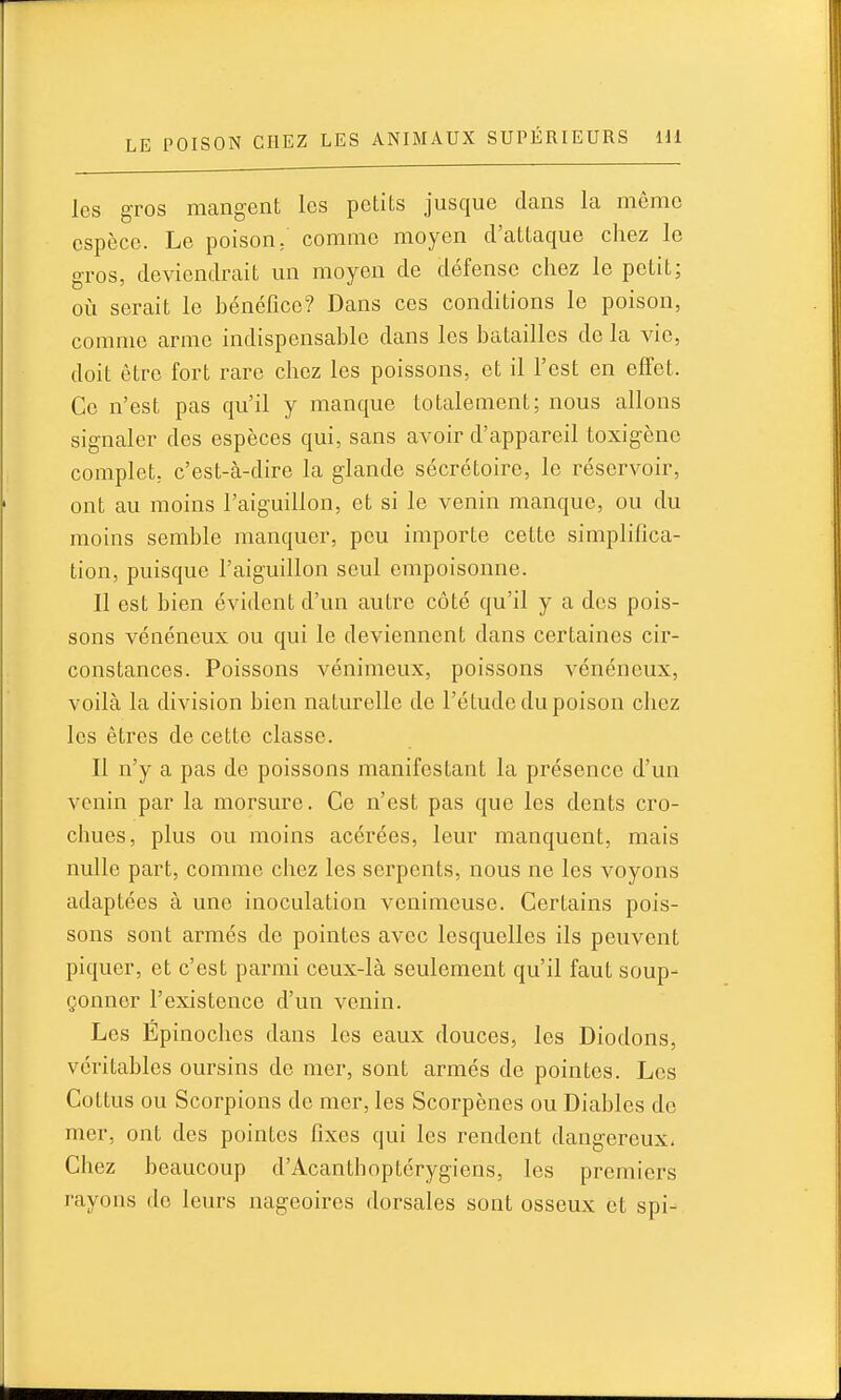 les gros mangent les petits jusque dans la même espèce. Le poison, comme moyen d'attaque chez le gros, deviendrait un moyen de défense chez le petit; où serait le bénéfice? Dans ces conditions le poison, comme arme indispensable dans les batailles de la vie, doit être fort rare chez les poissons, et il l'est en effet. Ce n'est pas qu'il y manque totalement; nous allons signaler des espèces qui, sans avoir d'appareil toxigènc complet; c'est-à-dire la glande sécrétoire, le réservoir, ont au moins l'aiguillon, et si le venin manque, ou du moins semble manquer, pou importe cette simplifica- tion, puisque l'aiguillon seul empoisonne. Il est bien évident d'un autre côté qu'il y a dos pois- sons vénéneux ou qui le deviennent dans certaines cir- constances. Poissons vénimeux, poissons vénéneux, voilà la division bien naturelle de l'étude du poison chez les êtres de cette classe. Il n'y a pas de poissons manifestant la présence d'un venin par la morsure. Ce n'est pas que les dents cro- chues, plus ou moins acérées, leur manquent, mais nulle part, comme chez les serpents, nous ne les voyons adaptées à une inoculation venimeuse. Certains pois- sons sont armés de pointes avec lesquelles ils peuvent piquer, et c'est parmi ceux-là seulement qu'il faut soup- çonner l'existence d'un venin. Les Epinoches dans les eaux douces, les Dindons, véritables oursins de mer, sont armés de pointes. Les Cottus ou Scorpions de mer, les Scorpènes ou Diables do mer, ont des pointes fixes qui les rendent dangereux. Chez beaucoup d'Acanthoptérygiens, les premiers rayons de leurs nageoires dorsales sont osseux et spi-