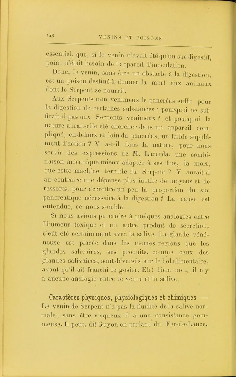 essentiel, que, si le venin n'avait été qu'un suc digestif, point n'était besoin de l'appareil d'inoculation. Donc, le venin, sans être un obstacle à la digestion, est un poison destiné à donner la mort aux animaux dont le Serpent se nourrit. Aux Serpents non venimeux le pancréas suffit pour la digestion de certaines substances : pourquoi ne suf- firait-il pas aux Serpents venimeux ? et pourquoi la nature aurait-elle été chercher dans un appareil com- pliqué, en dehors et loin du pancréas, un faible supplé- ment d'action ? Y a-t-il dans la nature, pour nous servir des expressions de M. Lacerda, une combi- naison mécanique mieux adaptée à ses fins, la mort, que cette machine terrible du Serpent ? Y aurait-il au contraire une dépense plus inutile de moyens et de ressorts, pour accroître un peu la proportion du suc pancréatique nécessaire à la digestion ? La cause est enlendue, ce nous semble. Si nous avions pu croire à quelques analogies entre l'humeur toxique et un autre produit de sécrétion, c'eût été certainement avec la salive. La glande véné- neuse est placée dans les mêmes régions que les glandes salivaires, ses produits, comme ceux des glandes salivaires, sont déversés sur le bol alimentaire, avant qu'il ait franchi le gosier. Eh ! bien, non, il n'y a aucune analogie entre le venin et la salive. Caractères physiques, physiologiques et chimiques. — Le venin de Serpent n'a pas la fluidité delà salive nor- male ; sans être visqueux il a une consistance gom- meuse. Il peut, dit Guyon en parlant du Fer-de-Lance,