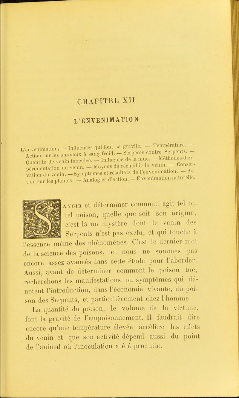 CHAPITRE XII L'ENVENIMATION L'cnveniraation. - Influences qui font sa gravi lé. — Tempèral.uro. - Acrù surlos animaux à sang froid. - Serpents contre Serpenls - Quantité de venin inoculée. - Innucnce de la mue. _ Méthodes d^- périmentation du venin. - Moyens de recueill.r le venm - Conse - vation du venin. - Symptômes et résultats de l'envenimation. - Ac- tion sur les plantes. - Analogies d'action. - Envonmiat.on naturelk.. jAVOIR et déterminer comment agit loi on Il tel poison, quelle que soit son origine, c'est là un mystère dont le venin des Serpents n'est pas exclu, et qui touche à l'essence même des phénomènes. C'est le dernier mot de la science des poisons, et nous ne sommes pas encore assez avancés dans cette étude pour l'aborder. Aussi, avant de déterminer comment le poison tue, recherchons les manifestations ou symptômes qui dé- notent l'introduction, dans l'économie vivante, du poi- son des Serpents, et particulièrement chez l'homme. La quantité du poison, le volume de la victime, font la gravité de l'empoisonnement. Il faudrait dire encore qu'une température élevée accélère les effets du venin et que son activité dépend aussi du point de l'animal oiî l'inoculation a été produite.