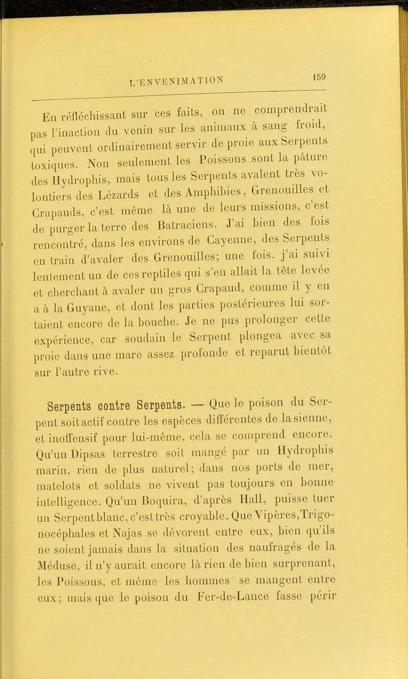 En réfléchissant sur ces faits, on ne comprendrait pas rinaction du venin sur les animaux à sang froid, qui peuvent ordinairement servir de proie aux Serpents toxiques. Non seulement les Poissons sont la pâture des Hydrophis, mais tous les Serpents avalent très vo- lontiers des Lézards et des Amphibies, Grenouilles et Crapauds, c'est même là une de leurs missions, c'est de purger la terre des Batraciens. J'ai bien des fois rencontré, dans les environs de Cayenne, des Serpents en train d'avaler des Grenouilles; une fois, j'ai suivi lentement un de ces reptiles qui s'en allait la tête levée et cherchant à avaler un gros Crapaud, comme il y en a à la Guyane, et dont les parties postérieures lui sor- taient encore de la bouche. Je ne pus prolonger cette expérience, car soudain le Serpent plongea avec sa proie dans une mare assez profonde et reparut bientôt sur l'autre rive. Serpents contre Serpents. — Que le poison du Ser- pent soit actif contre les espèces différentes de la sienne, et inoffensif pour lui-même, cela se comprend encore. Qu'un Dipsas terrestre soit mangé par un Hydrophis marin, rien de plus naturel; dans nos ports de mer, matelots et soldats ne vivent pas toujours en bonne intelligence. Qu'un Boquira, d'après Hall, puisse tuer un Serpent blanc, c'est très croyable. Que Vipères,Trigo- nocéphales et Najas se dévorent entre eux, bien qu'ils ne soient jamais dans la situation des naufragés de la Méduse, il n'y aurait encore là rien de bien surprenant, les Poissons, et môme les hommes se mangent entre eux; mais que le poison du Fcr-dc-Lance fasse périr