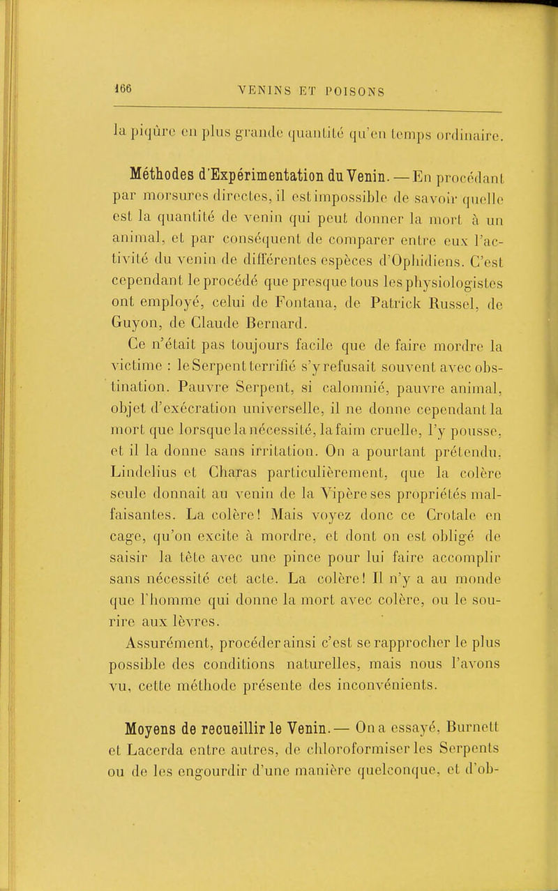 la piqûre on plus grande quaiiLiLé qu'en lenips onliiuiire. Méthodes d'Expérimentation du Venin. —En procédant par morsures directes, il cstimpossiblc de savoir quelle est la quantité de venin qui peut donner la mort à un animal, et par conséquent de comparer entre eux l'ac- tivité du venin de différentes espèces d'Ophidiens. C'est cependant le procédé que presque tous les physiologistes ont employé, celui de Fontana, de Patrick Russel, de Guyon, de Claude Bernard. Ce n'était pas toujours facile que de faire mordre la victime : le Serpent terrillé s'yrefusait souvent avec obs- tination. Pauvre Serpent, si calomnié, pauvre animal, objet d'exécration universelle, il ne donne cependant la mort que lorsque la nécessité, la faim cruelle, l'y pousse, et il la donne sans irritation. On a pourtant prétendu, Lindelius et Charas particulièrement, que la colère seule donnait au venin de la Vipère ses propriétés mal- faisantes. La colère! Mais voyez donc ce Crotale en cage, qu'on excite à mordre, et dont on est obligé de saisir la tète avec une pince pour lui faire accomplir sans nécessité cet acte. La colère! Il n'y a au monde que l'homme qui donne la mort avec colère, ou le sou- rire aux lèvres. Assurément, procéder ainsi c'est se rapprocher le plus possible des conditions naturelles, mais nous l'avons vu, cette méthode présente des inconvénients. Moyens de recueillir le Venin.— On a essayé, Burnett et Lacerda entre autres, de chloroformiser les Serpents ou de les engourdir d'une manière quelconque, et d'ob-