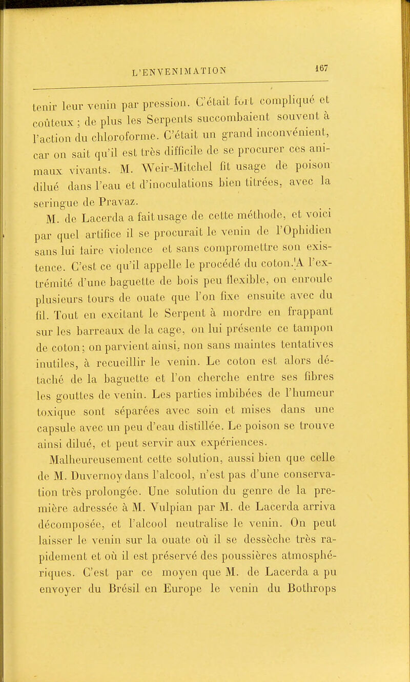 tenir leur venin par pression. C'était furL compliqué et coûteux; de plus les Serpents succombaient souvent à l'action du chloroforme. C'était un grand inconvénient, car on sait qu'il est très difficile de se procurer ces ani- maux vivants. M. Weir-Mitcliel fit usage de poison dilué dans l'eau et d'inoculations bien titrées, avec la seringue de Pravaz. M. de Lacerda a fait usage de cette méthode, et voici par quel artifice il se procurait le venin de l'Ophidien sans lui laire violence et sans compromettre son exis- tence. C'est ce qu'il appelle le procédé du coton.'A l'ex- trémité d'une baguette de bois peu flexible, on enroule plusieurs tours de ouate que l'on fixe ensuite avec du fil. Tout en excitant le Serpent à mordre en frappant sur les barreaux de la cage, on lui présente ce tampon de coton; on parvient ainsi, non sans maintes tentatives inutiles, à recueillir le venin. Le coton est alors dé- taché de la baguette et l'on cherche entre ses fibres les gouttes de venin. Les parties imbibées de l'humeur toxique sont séparées avec soin et mises dans une capsule avec un peu d'eau distillée. Le poison se trouve ainsi dilué, et peut servir aux expériences. Malheureusement cette solution, aussi bien que celle de M. Duvernoydans l'alcool, n'est pas d'une conserva- tion très prolongée. Une solution du genre de la pre- mière adressée à M. Yulpian par M. de Lacerda arriva décomposée, et l'alcool neutralise le venin. On peut laisser le venin sur la ouate oij il se dessèche très ra- pidement et où il est préservé des poussières atmosphé- riques. C'est par ce moyen que M. de Lacerda a pu envoyer du Brésil en Europe le venin du Bothrops