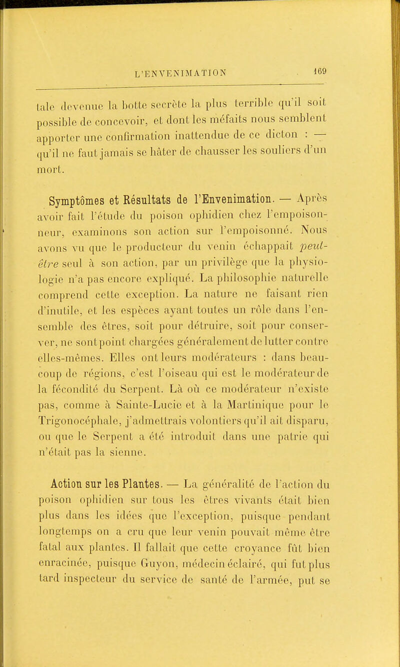 taie devenue la botte secrète la plus terrible qu'il soit possible de concevoir, et dont les méfaits nous semblenl. apporter une confirmation inattendue de ce dicton : — qu'il ne faut jamais se hâter de chausser les souliers d'un mort. Symptômes et Résultats de l'Envenimatioii. — Après avoir fait l'étude du poison ophidien chez l'empoison- neur, examinons son action sur l'empoisonne. Nous avons vu que le producteur du venin échappait peid- êlre seul à son action, par un privilège que la physio- logie n'a pas encore expliqué. La philosophie naturelle comprend cette exception. La nature ne faisant rien d'inutile, et les espèces ayant toutes un rôle dans l'en- semble des êtres, soit pour détruire, soit pour conser- ver, ne sontpoint chargées généralement de lutter contre elles-mêmes. Elles ont leurs modérateurs : dans beau- coup do régions, c'est l'oiseau qui est le modérateur de la fécondité du Serpent. Là oii ce modérateur n'existe pas, comme à Sainte-Lucie et à la Martinique pour le Trigonocéphale, j'admettrais volontiers qu'il ait disparu, ou que le Serpent a été introduit dans une patrie qui n'était pas la sienne. Action sur les Plantes. — La généralité de l'action du poison ophidien sur tous les êtres vivants était bien plus dans les idées que l'exception, puisque pendant longtemps on a cru que leur venin pouvait môme être fatal aux plantes. Il fallait que cette croyance lut bien enracinée, puisque Guyon, médecin éclairé, qui fut plus tard inspecteur du service de santé de l'armée, put se