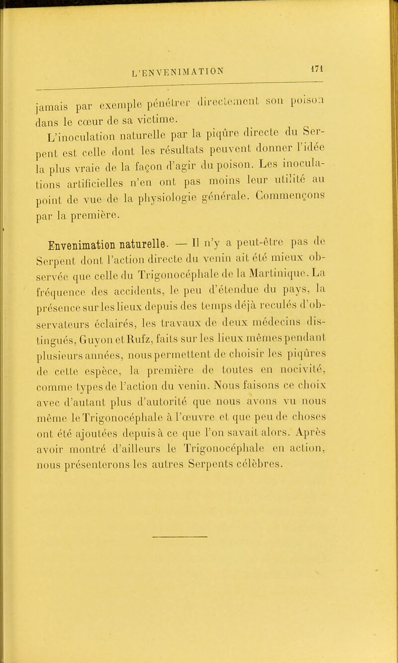 jamais par exemple péucLr.n' dii-eclcmcnt sou poison clans le cœur de sa victime. L'inoculation naturelle par la piqûre directe du Ser- pent est celle dont les résultats peuvent donner l'idée la plus vraie de la façon d'agir du poison. Les inocula- tions artificielles n'en ont pas moins leur utilité au point de vue de la physiologie générale. Commençons par la première. Envenimation naturelle. — Il n'y a peut-être pas de Serpent dont l'action directe du venin ait été mieux ob- servée que celle du Trigonocéphale de la Martinique. La fréquence des accidents, le peu d'étendue du pays, la présence sur les lieux depuis des temps déjà reculés d'ob- servateurs éclairés, les travaux de deux médecins dis- tingués, Guyon etRufz, faits sur les lieux mêmes pendant plusieurs années, nous permettent de choisir les piqûres de cette espèce, la première de toutes en nocivité, comme types de l'action du venin. Nous faisons ce choix avec d'autant plus d'autorité que nous avons vu nous même le Trigonocéphale à l'œuvre et que peu de choses ont été ajoutées depuis à ce que l'on savait alors. Après avoir montré d'ailleurs le Trigonocéphale en action, nous présenterons les autres Serpents célèbres.