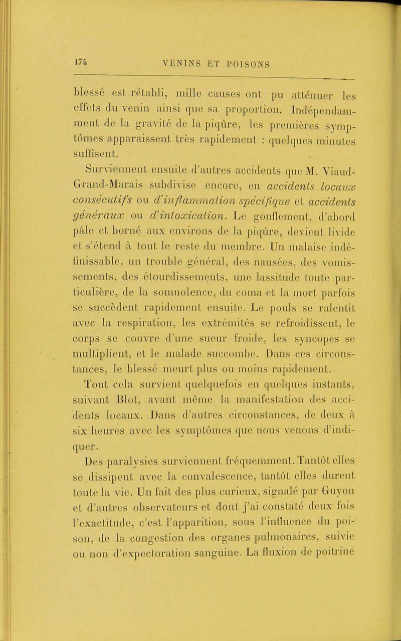 blessé est réLahli, niille causes ont pu atténuer les effets du venin ainsi que sa proportion. Indépendam- ment de la gravité de la pi(iùre, les premières symp- tômes apparaissent très rapidement : quelques minutes suffisent. Surviennent ensuite d'autres accidents que M. Viaud- Grand-Marais subdivise encore, en accidents locaux consécutifs ou d'inflammation spécifique et accidents généraux ou d'intoxication. Le gonflement, d'abord pâle et borné aux environs de fa piqûre, devient livide et s'étend à tout le reste du membre. Un malaise indé- finissable, un trouble général, des nausées, des vomis- sements, des étourdissements, une lassitude toute.par- ticulière, de la somnolence, du coma et la mort parfois se succèdent rapidement ensuite. Le pouls se ralentit avec la respiration, les extrémités se refroidissent, le corps se couvre d'une sueur froide, les syncopes se multiplient, et le malade succombe. Dans ces circons- tances, le blessé meurt plus ou moins rapidement. Tout cela survient quelquefois en quelques instants, suivant Blot, avant même la manifestation des acci- dents locaux. Dans d'autres circonstances, de deux à six heures avec les symptômes que nous venons d'indi- quer. Des paralysies surviennent fréquemment. Tantôt elles se dissipent avec la convalescence, tantôt elles durent toute la vie. Un fait des plus curieux, signalé par Guyon et d'autres observateurs et dont j'ai constaté deux fois l'exactitude, c'est l'apparition, sous rinfluence du poi- son, de la congestion des organes pulmonaires, suivie ou non d'expectoration sanguine. La fluxion de poitrine