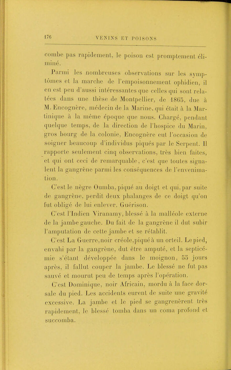 coinbc pas i-apidcmeiiL, le poison csl, pi-oiiipLoineiiL cli- luiiic. Parmi les nombreuses observations sur les symp- tômes eL la marche de l'empoisonnement ophidicn, il en est peu d'aussi intéressantes que celles qui sont rela- tées dans une thèse de Montpellier, de 1805, due à M. Encognère, médecin de la Marine, qui était à la Mar- tinique à la même époque que nous. Chargé, pendant quelque temps, de la direction de l'hospice du Marin, gros bourg de la colonie, Encognère eut l'occasion de soigner beaucoup d'individus piqués par le Serpent. Il rapporte seulement cinq observations, très bien faites, et qui ont ceci de remarquable. c'est que toutes signa- lent la gangrène parmi les conséquences de l'envenima- tion. C'est le nègre Oumba, piqué au doigt et qui. par suite de gangrène, perdit deux phalanges de ce doigt qu'on fut obligé de lui enlever. Gucrison. C'est l'Indien Viranamy, blessé à la malléole externe de la jambe gauche. Du fait de la gangrène il dut subir l'amputation de cette jambe et se rétablit. C'est La Guerre,noir créole,piqué à un orteil. Le pied, envahi par la gangrène, dut être amputé, et la septicé- mie s'étant développée dans le moignon, 55 jours après, il fallut couper la jambe. Le blessé ne fut pas sauvé et mourut peu de temps après l'opération. C'est Dominique, noir Africain, mordu à la face dor- sale du pied. Les accidents eurent de suite une gravité excessive. La jambe et le pied se gangrenèrent Irès rapidement, le blessé tomba dans un coma ])rofond et succomba.