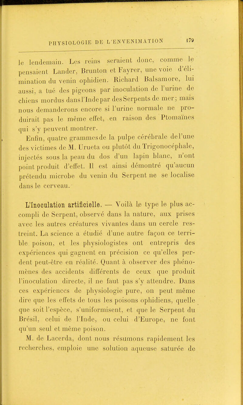 le lendemain. Les reins seraient donc, comme le pensaient Lander, Brunton et Fayrer, une voie d'éli- mination du venin ophidien. Richard Balsamore, lui aussi, a tué des pigeons par inoculation de l'urine de chiens mordus dans l'Inde par des Serpents de mer; mais nous demanderons encore si l'urine normale ne pro- duirait pas le même effet, en raison des Ptomaïnes qui s'y peuvent montrer. Enfin, quatre grammes de la pulpe céréhrale de l'une des victimes de M. Urueta ou plutôt du Trigonocépliale, injectés sous la peau du dos d'un lapin blanc, n'ont point produit d'effet. Il est ainsi démontré qu'aucun prétendu microbe du venin du Serpent ne se localise dans le cerveau. L'Inoculation artificielle. — Voilà Le type le plus ac- compli de Serpent, observé dans la nature, aux prises avec les autres créatures vivantes dans un cercle res- treint. La science a étudié d'une autre façon ce terri- ble poison, et les physiologistes ont entrepris des expériences qui gagnent on précision ce qu'elles per- dent peut-être en réalité. Quant à observer des phéno- mènes des accidents différents de ceux que produit l'inoculation directe, il ne faut pas s'y attendre. Dans ces expériences de physiologie pure, on peut même dire que les effets de tous les poisons ophidiens, quelle que soit l'espèce, s'uniformisent, et que le Serpent du Brésil, celui de l'Inde, ou celui d'Europe, ne font qu'un seul et même poison. M. de Lacerda, dont nous résumons rapidement les recherches, emploie une solution aqueuse saturée do