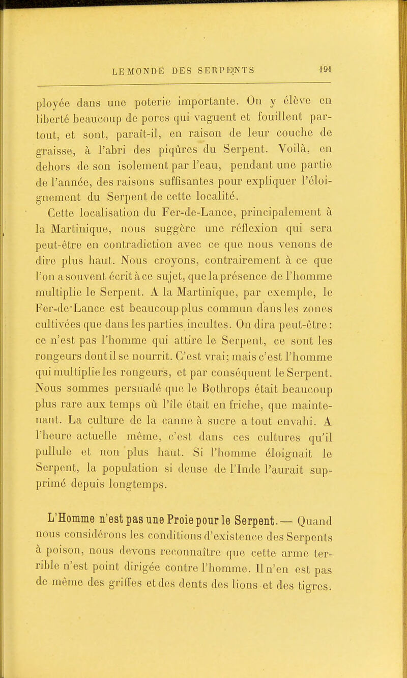 ployée dans une poterie importante. On y élève en liberté beaucoup de porcs qui vaguent et fouillent par- tout, et sont, paraît-il, en raison de leur couche de graisse, à l'abri des piqûres du Serpent. Voilà, en dehors de son isolement par l'eau, pendant une partie de l'année, des raisons suffisantes pour expliquer l'cloi- gnement du Serpent de cette localité. Cette localisation du Fer-de-Lance, principalement à la Martinique, nous suggère une réflexion qui sera peut-être en contradiction avec ce que nous venons de dire plus haut. Nous croyons, contrairement à ce que l'on a souvent écrit à ce sujet, que la présence de l'homme multiplie le Serpent. A la Martinique, par exemple, le Fer-deLance est beaucoup plus commun dans les zones cultivées que dans les parties incultes. On dira peut-être : ce n'est pas l'homme qui attire le Serpent, ce sont les rongeurs dont il se nourrit. C'est vrai; mais c'est l'homme qui multiplieles rongeurs, et par conséquent le Serpent. Nous sommes persuadé que le Bothrops était beaucoup plus rare aux temps oii l'ile était en friche, que mainte- nant. La culture de la canne à sucre a tout envahi. A l'heure actuelle même, c'est dans ces cultures qu'il pullule et non plus haut. Si l'homme éloignait le Serpent, la population si dense de l'Inde l'aurait sup- primé depuis longtemps. L'Homme n'est pas une Proie pour le Serpent.— Quand nous considérons les conditions d'existence des Serpents à poison, nous devons reconnaître que cette arme ter- rible n'est point dirigée contre l'homme. 11 n'en est pas de même des griffes et des dents des lions et des tigres.