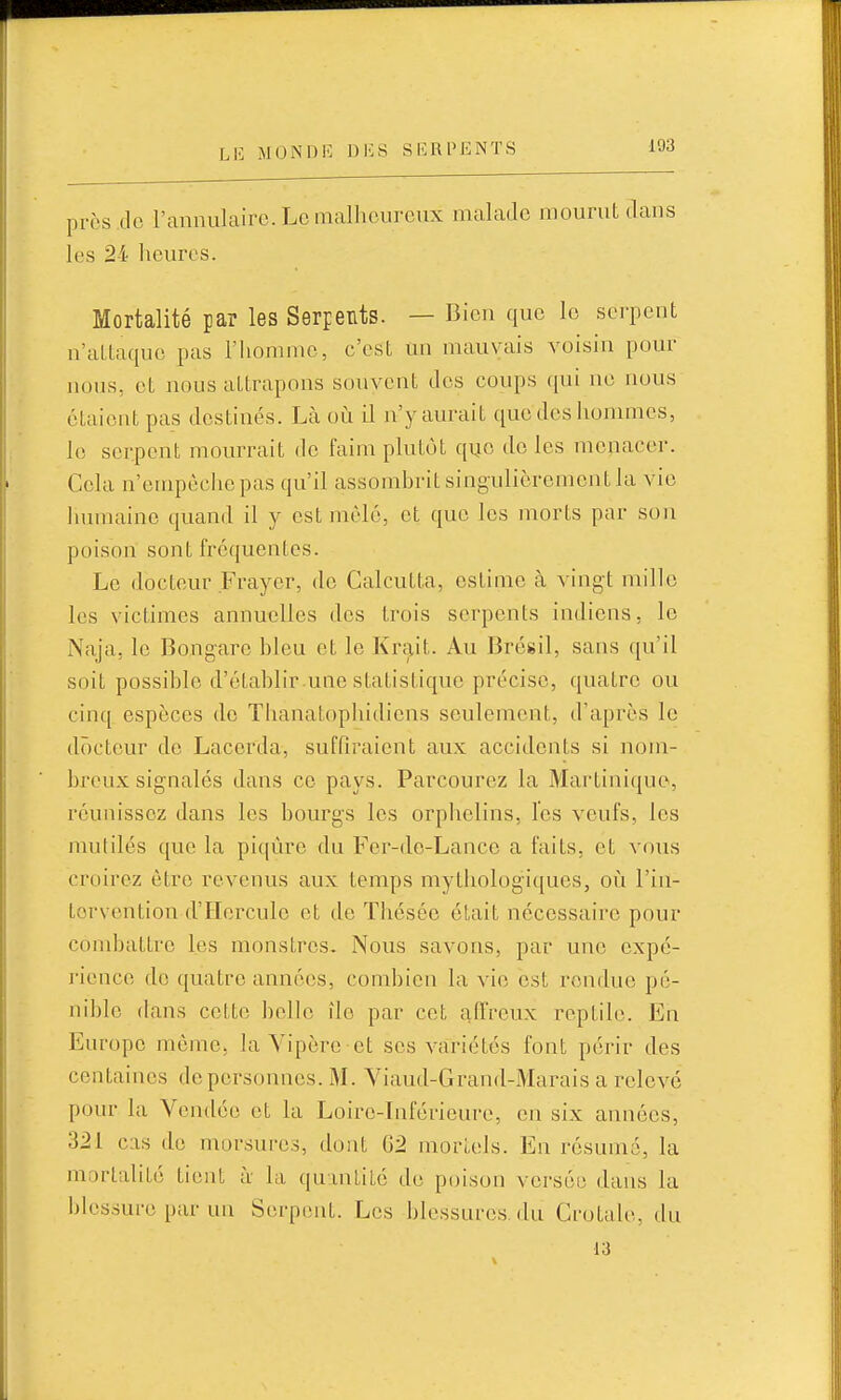 près do l'annulaire. Le malheureux malade mourut dans les 24 heures. Mortalité par les Serpents. — Bien que le serpent n'attaque pas l'homme, c'est un mauvais voisin pour nous, et nous attrapons souvent des coups qui no nous étaient pas destinés. Là où il n'y aurait que dos hommes, le serpent mourrait do faim plutôt quo do les menacer. Cela n'ompèchepas qu'il assombrit singulièrement la vie Inniiaine quand il y est mêlé, et que les morts par son poison sont fréquentes. Le docteur Frayer, do Calcutta, estime à vingt mille les victimes annuelles dos trois serpents indiens, le Naja, le Bongare bleu et le Krait. Au Brésil, sans qu'il soit possible d'établir.une statistique précise, quatre ou cinq espèces do Tlianatophidions seulement, d'après le docteur de Lacerda, suffiraient aux accidents si nom- breux signalés dans ce pays. Parcourez la Mailiniquo, réunissez dans les bourgs les orphelins, l'es veufs, les mutilés que la piqûre du Fer-do-Lance a faits, et vous croirez être revenus aux temps mythologiques, oi^i l'in- tervention d'Hercule et de Thésée était nécessaire pour combattre les monstres. Nous savons, par une expé- rience de quatre années, combien la vie est rendue pé- nible dans cette belle île par cet aflVeux reptile. En Europe môme, la Vipère et ses variétés font périr des centaines de personnes. M. Viaud-Grand-Marais a relevé pour la Vendée et la Loiro-Inférieure, en six années, 321 cas do morsures, dont 62 mortels. En résumé, la mortalité tient à la quantité do poison verséo dans la blessure par un Serpent. Les blessures, du Crotale, du 13