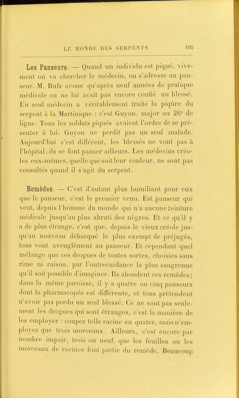 Les Panseurs. — Quand un individu est pique, vive- menL on va clierclier le médecin, on s'adresse au pan- sour. M. Rufz avoue qu'après neuf années de pratique médicale on ne lui avait pas encore confié un blessé. Un seul médecin a véritablement traité la piqûre du serpent à la Martinique : c'est Guyon, major au 26= de ligne. Tous les soldats piqués avaient l'ordre de se pré- senter à lui. Guyon ne perdit pas un seul malade. Aujourd'lmi c'est différent, les blessés ne vont pas à riiôpital;ils se font panser ailleurs. Les médecins créo- les eux-mêmes, quelle que soitleur couleur, ne sont pas consultés quand il s'agit du serpent. Remèdes. — C'est d'autant plus bumiliant pour eux que le panseur, c'est le premier venu. Est panseur qui veut, depuis l'iiomme du monde qui n'a aucune teinture médicale jusqu'au plus abruti des nègres. Et ce qu'il y a de plus étrange, c'est que, depuis le vieux créole jus- qu'au nouveau débarqué le plus exempt de préjugés, tous vont aveuglément au panseur. Et cependant quel mélange que ces drogues de toutes sortes, cboisies sans rime ni raison, par l'outrecuidance la plus saugrenue qu'il soit possible d'imaginer. Ils abondent ces remèdes; dans la même paroisse, il y a quatre ou cinq panseurs dont la pliarmacopée est différente, et tous prétendent n'avoir pas perdu un seul blessé. Ce ne sont pas seule- ment les drogues qui sont étranges, c'est la manière de les employer : coupez telle racine en quatre, mais n'em- ployez que trois morceaux. Ailleurs, c'est encore par nombre impair, trois ou neuf, que les feuilles ou les morceaux de racines font partie du remède. Beaucoup