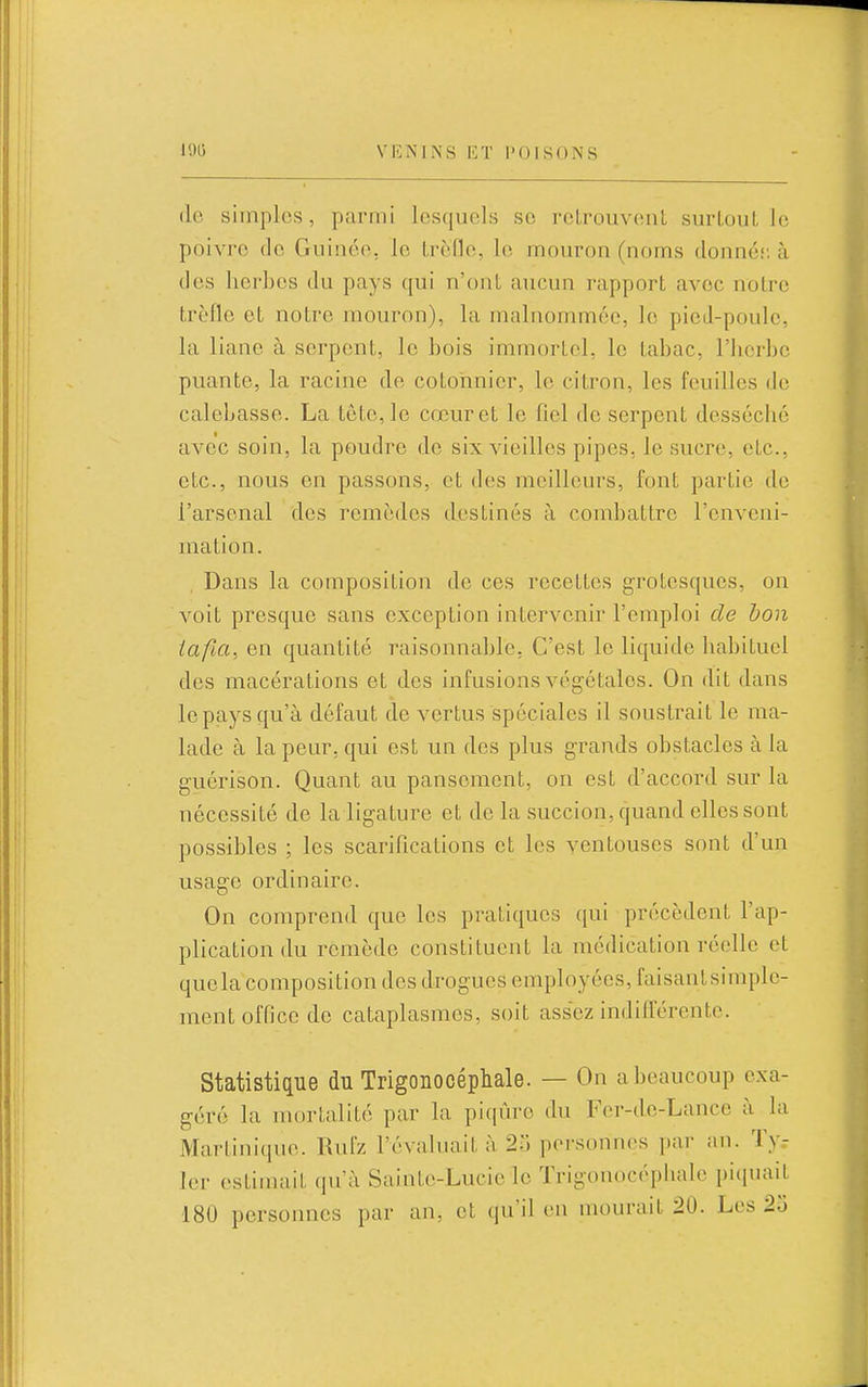 (le simples, parmi lesquels se roLrouvenL surLouL le poivre de Guinée, le Lrèlle, le mouron (noms donné;: à des herbes du pays qui n'ont aucun rapport avec notre trèfle et notre mouron), la malnomméc, le picJ-poule, la liane à serpent, le bois immortel, le tabac, l'herbe puante, la racine de cotonnier, le citron, les feuilles de calebasse. La tète, le cœur et le fiel de serpent desséche avec soin, la poudre de six vieilles pipes, le sucre, etc., etc., nous en passons, et des meilleurs, font partie de l'arsenal des remèdes destinés à combattre l'enveni- ma tion. Dans la composition de ces recettes grotesques, on voit presque sans exception intervenir l'emploi de bon tafia, en quantité raisonnable, C'est le liquide habituel des macérations et des infusions végétales. On dit dans le pays qu'à défaut de vertus spéciales il soustrait le ma- lade à la peur, qui est un des plus grands obstacles à la guérison. Quant au pansement, on est d'accord sur la nécessité de la ligature et de la succion, quand elles sont possibles ; les scarifications et les ventouses sont d'un usage ordinaire. On comprend que les pratiques qui précèdent l'ap- plication du remède constituent la médication réelle et quela composition des drogues employées, faisantsimple- ment office de cataplasmes, soit assez indifférente. Statistique du Trigonocéphale. — On a beaucoup exa- géré la mortalité par la pi(iûre du Fer-de-Lancc à la Martinique. Rufz l'évaluait à 2) personnes par an. ïy.- ler estimait qu'à Sainte-Lucie le Trigonocéphale piquait 180 personnes par an. et qu'il en mourait 20. Les 2o