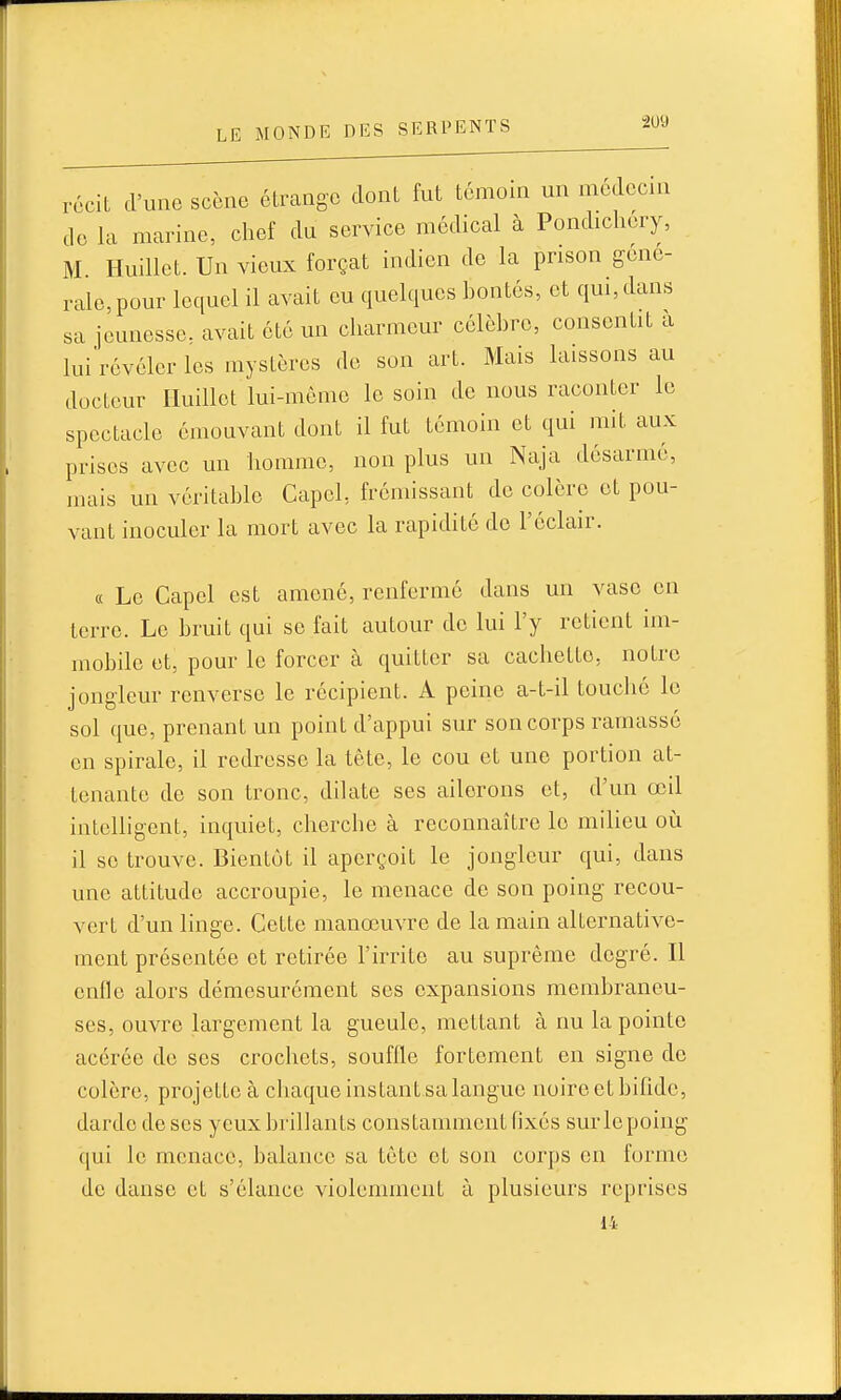 récit d'une scène étrange dont fut témoin un médecin do la marine, chef du service médical à Pondichery, M. Huillet. Un vieux forçat indien de la prison gene- rale,pour lequel il avait eu quelques bontés, et qui,dans sa jeunesse, avait été un charmeur célèbre, consentit a lui révéler les mystères de son art. Mais laissons au docteur Huillet lui-même le soin de nous raconter le spectacle émouvant dont il fut témoin et qui mit aux prises avec un homme, non plus un Naja désarmé, mais un véritable CapcL frémissant de colère et pou- vant inoculer la mort avec la rapidité do l'éclair. « Le Capel est amené, renferme dans un vase en terre. Le bruit qui se fait autour de lui l'y retient im- mobile et, pour le forcer à quitter sa cachette, notre jongleur renverse le récipient. A peine a-t-il touché le sol que, prenant un point d'appui sur son corps ramassé en spirale, il redresse la tête, le cou et une portion at- tenante de son tronc, dilate ses ailerons et, d'un œil intelligent, inquiet, cherche à reconnaître le milieu oii il se trouve. Bientôt il aperçoit le jongleur qui, dans une attitude accroupie, le menace de son poing recou- vert d'un linge. Cette manœuvre de la main alternative- ment présentée et retirée l'irrite au suprême degré. Il enlle alors démesurément ses expansions membraneu- ses, ouvre largement la gueule, mettant à nu la pointe acérée de ses crochets, souffle fortement en signe do colère, projette à chaque instant sa langue noireetbifîdo, darde de ses yeux brillants constamment fixés surlepoing qui le menace, balance sa tête et son corps en forme de danse et s'élance violemment à plusieurs reprises 14