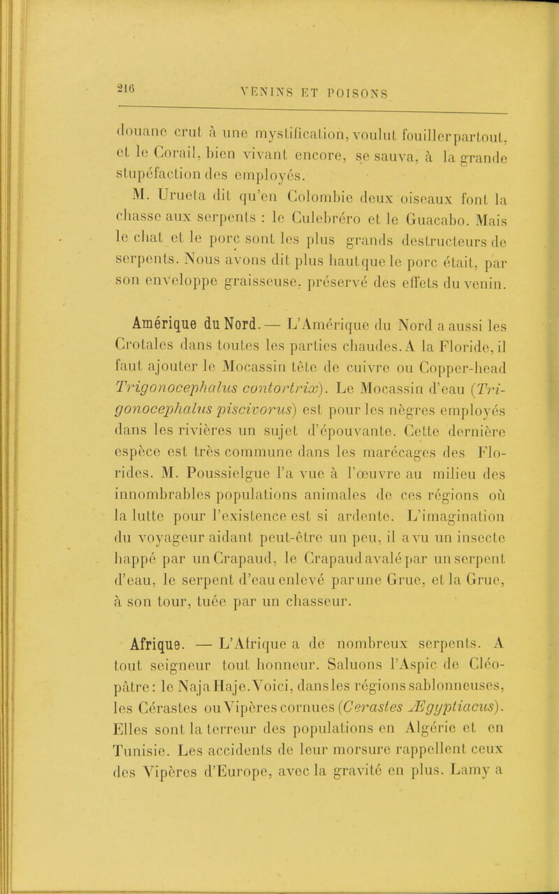 douane crut à une mysLl/icalion, voulut fouilIcrparLnuL cL le Corail, bien vivant encore, se sauva, à la grande stupéfaction dos employés. M. Urueta dit qu'en Colombie deux oiseaux font la chasse aux serpents : le Culebréro et le Guacabo. Mais le cliat et le porc sont les plus grands destructeurs de serpents. Nous avons dit plus hautquelc porc était, par son enveloppe graisseuse, préservé des effets du venin. Amérique du Nord. — L'Amérique du Nord a aussi les Crotales dans toutes les parties chaudes. A la Floride, il faut ajouter le Mocassin tète de cuivre ou Copper-head Trigonocephalus contortrix). Le Mocassin d'eau {Tri- gonocephalm piscivorus) est pour les nègres employés dans les rivières un sujet d'épouvante. Cette dernière espèce est très commune dans les marécages des Flo- rides. M. Poussielgue l'a vue à l'œuvre au milieu des innombrables populations animales de ces régions oii la lutte pour l'existence est si ardente. L'imagination du voyageur aidant peut-être un peu, il a vu un insecte happé par un Crapaud, le Crapaud avalé par un serpent d'eau, le serpent d'eau enlevé parune Grue, et la Grue, à son tour, tuée par un chasseur. Afrique. — L'Afrique a de nombreux serpents. A tout seigneur tout honneur. Saluons l'Aspic de Cléo- pâtre: le Naja Haje.Voici, dansles régions sablonneuses, les Cérastes owy'i'^hTQ?, covmxQ?, [Cérastes JE gyptiaciis). Elles sont la terreur des populations en Algérie et en Tunisie. Les accidents de leur morsure rappellent ceux des Vipères d'Europe, avec la gravité en plus. Lamy a