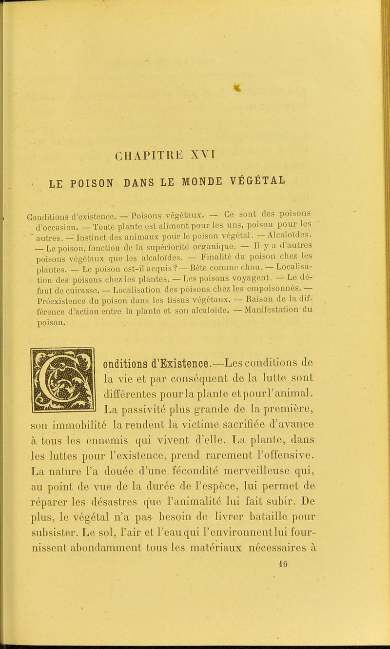 LE POISON DANS LE MONDE VÉGÉTAL Cotulitioas d'oxistenco. — Poisons vôgéUux. — Ce sont des poisons d'occasion. — Toute plante est aliment pour les uns, poison pour les ■ autres. — Instinct des animaux pour le poison végétal. — Alcaloïdes. — Le poison, fonction de la supériorité organique. — Il y a d'autres poisons végétaux que les alcaloïdes. — Finalité du poison chez les plantes. — Le poison est-il acquis? — Bûte comme chou. — Localisa- tion des poisons chez les plantes. — Les poisons voyagent. — Le dé- faut de cuirasse. — Localisation des poisons chez les empoisonnés. — Préexistence du poison dans les tissus végétaux. — Raison de la dif- férence d'action entre la plante et son alcaloïde. — Manifestation du poison. onditions d'Existence.—Les conditions do la vie et par conséquent de la lutte sont différentes pour la plante eipourFanimal. La passivité plus grande de la première, son immobilité la rendent la victime sacrifiée d'avance à tous les ennemis qui vivent d'elle. La plante, dans les luttes pour l'existence, prend rarement l'offensive. La nature l'a douée d'une fécondité merveilleuse qui, au point de vue de la durée de l'espèce, lui permet de réparer les désastres que l'animalité lui fait subir. De plus, le végétal n'a pas besoin de livrer bataille pour subsister. Le sol, l'air et l'eau qui l'environnentlui four- nissent abondamment tous les matériaux nécessaires à 16